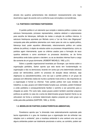 6

através dos quadros parlamentares não obedecem necessariamente uma regra
doutrinária e agem de acordo com e conforme suas convicções e conveniências.
1.2. PARTIDOS E SISTEMAS PARTIDÁRIOS

O partido político é um elemento que compõe o sistema político e possui uma
estrutura hierarquizada, processo representativo, sistema eleitoral e subprocessos
para escolha de lideranças, definição de metas e solução de conflitos internos. A
estrutura hierárquica apontada por Michels como a “Lei de Ferro das Oligarquias”
composta pela elite partidária (elementos com maior peso de voto ou capital político,
liderança local, poder aquisitivo diferenciado, relacionamento político em outras
esferas da política), é objeto de estudos sobre os processos intrapartidarios; como os
partidos agem internamente, quais os critérios usados para a formação de seus
quadros eleitorais e como acontecem os processos decisórios, se de forma
democrática onde todos opinam e decidem, ou se as decisões internas ficam a cargo
tão somente de um grupo dominante. (ROBERT MICHELS, 1982, p.21).
Sobre a questão organizacional levantada por Duverger, que teoriza sobre a
organização partidária, Sartori aponta que esta teoria tem fundamentação na
organização e não na democracia, levando em conta que uma determinada estrutura
possa ser democrática, porém no processo de atuação dessa estrutura, seja
oligárquica ou pseudodemocrática, uma vez que o partido político é um grupo de
pessoas com diferentes visões de mundo e portando rivais entre si, não importando se
a organização é formal ou informal. Todo partido político tem suas divisões de
trabalhos, ou seja, grupos com determinadas funções que, somadas, podem fortalecer
a união partidária e consequentemente facilitar o caminho a ser percorrido para a
chegada ao poder. Por outro lado, esses grupos podem também acarretar prejuízos
políticos ao partido no caso de a soma de determinados grupos fazerem frente ou se
articularem de forma a contrariar determinado objetivo proposto por outro grupo ou
então pela elite partidária (SARTORI, 1982, p. 93-94).
1.3. MODELOS DE PARTIDO (CARACTERÍSTICAS AMBIENTAIS)
Panebianco aponta que “a dimensão mais sistematicamente explorada pela
teoria organizativa é o grau de incerteza que a organização tem de enfrentar nas
relações com o ambiente”, pois a incerteza ambiental é uma variável uma vez que
alguns ambientes podem ser totalmente previsíveis e outros, ao contrário, podem ser

 