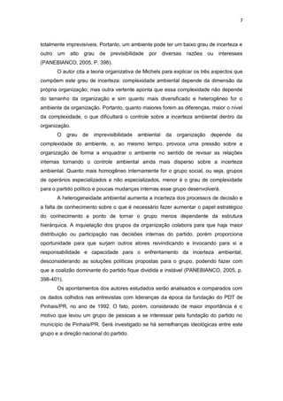 7

totalmente imprevisíveis. Portanto, um ambiente pode ter um baixo grau de incerteza e
outro

um alto

grau

de previsibilidade

por diversas razões ou

interesses

(PANEBIANCO, 2005, P. 398).
O autor cita a teoria organizativa de Michels para explicar os três aspectos que
compõem este grau de incerteza: complexidade ambiental depende da dimensão da
própria organização; mas outra vertente aponta que essa complexidade não depende
do tamanho da organização e sim quanto mais diversificado e heterogêneo for o
ambiente da organização. Portanto, quanto maiores forem as diferenças, maior o nível
da complexidade, o que dificultará o controle sobre a incerteza ambiental dentro da
organização.
O

grau

de

imprevisibilidade

ambiental

da

organização

depende

da

complexidade do ambiente, e, ao mesmo tempo, provoca uma pressão sobre a
organização de forma a enquadrar o ambiente no sentido de revisar as relações
internas tornando o controle ambiental ainda mais disperso sobre a incerteza
ambiental. Quanto mais homogêneo internamente for o grupo social, ou seja, grupos
de operários especializados e não especializados, menor é o grau de complexidade
para o partido político e poucas mudanças internas esse grupo desenvolverá.
A heterogeneidade ambiental aumenta a incerteza dos processos de decisão e
a falta de conhecimento sobre o que é necessário fazer aumentar o papel estratégico
do conhecimento a ponto de tornar o grupo menos dependente da estrutura
hierárquica. A inquietação dos grupos da organização colabora para que haja maior
distribuição ou participação nas decisões internas do partido, porém proporciona
oportunidade para que surjam outros atores reivindicando e invocando para si a
responsabilidade e capacidade para o enfrentamento da incerteza ambiental,
desconsiderando as soluções políticas propostas para o grupo, podendo fazer com
que a coalizão dominante do partido fique dividida e instável (PANEBIANCO, 2005, p.
398-401).
Os apontamentos dos autores estudados serão analisados e comparados com
os dados colhidos nas entrevistas com lideranças da época da fundação do PDT de
Pinhais/PR, no ano de 1992. O fato, porém, considerado de maior importância é o
motivo que levou um grupo de pessoas a se interessar pela fundação do partido no
município de Pinhais/PR. Será investigado se há semelhanças ideológicas entre este
grupo e a direção nacional do partido.

 