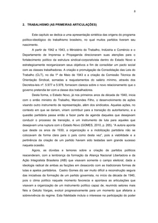8

2. TRABALHISMO (AS PRIMEIRAS ARTICULAÇÕES)

Este capítulo se dedica a uma apresentação sintética das origens do programa
político-ideológico do trabalhismo brasileiro, no qual muitos partidos tiveram seu
nascimento.
A partir de 1942 e 1943, o Ministério do Trabalho, Indústria e Comércio e o
Departamento de Imprensa e Propaganda direcionaram suas atenções para o
fortalecimento político da estrutura sindical-corporativista dentro do Estado Novo e
estrategicamente reorganizaram seus objetivos a fim de consolidar um pacto social
com as classes trabalhadoras. A criação e promulgação da Consolidação das Leis do
Trabalho (CLT), no dia 1º de Maio de 1943 e a criação da Comissão Técnica de
Orientação Sindical, somadas a reajustamentos do salário mínimo, através dos
Decretos-leis nº. 5.977 e 5.978, fornecem clareza sobre o novo relacionamento que o
governo pretendia ter com a classe dos trabalhadores.
Desta forma, o Estado Novo, já nos primeiros anos da década de 1940, inicia
com o então ministro do Trabalho, Marcondes Filho, o desenvolvimento de ações
visando outro instrumento de representação, além dos sindicatos. Aquelas ações, no
contexto em que se dariam, viriam contribuir para a transição do autoritarismo, e a
questão partidária passa então a fazer parte da agenda daqueles que desejavam
conduzir o processo de transição, e um instrumento de luta para aqueles que
desejavam uma ruptura com o Estado Novo (GOMES, 2010, p. 265). “A autora aponta
que desde os anos de 1930, a organização e a mobilização partidária não se
colocavam de forma clara para o país como desta vez”, pois a viabilidade e a
pertinência da criação de um partido haviam sido testadas sem grande sucesso
naquela ocasião.
Agora, as dúvidas e temores sobre a criação de partidos políticos
reacenderam, com a lembrança da formação da Aliança Nacional Libertadora e da
Ação Integralista Brasileira (AIB) que visavam somente o campo eleitoral, dada a
ideologia radical de ambas as facções em desacordo com as tradicionais formas de
lutas e apelos partidários. Castro Gomes diz ser muito difícil a reconstrução segura
das iniciativas da formação de um partido governista, no início da década de 1940,
pois o clima político naquele momento favorecia e apontava as articulações que
visavam a organização de um instrumento político capaz de, reunindo setores mais
fiéis a Getulio Vargas, evoluir progressivamente para um momento que afetaria a
sobrevivência do regime. Esta fidelidade incluía o interesse na participação do poder

 