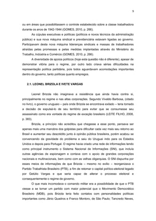 9

ou em áreas que possibilitassem o controle estabelecido sobre a classe trabalhadora
durante os anos de 1942-1944 (GOMES, 2010, p. 266).
As cúpulas executivas e políticas (políticos e novos técnicos da administração
pública) e sua nova máquina sindical e previdenciária estavam ligadas ao governo.
Participavam desta nova máquina lideranças sindicais e massas de trabalhadores
atraídas pelas promessas e pelas medidas implantadas através do Ministério do
Trabalho, Indústria e Comércio (GOMES, 2010, p. 266).
A diversidade de apoios políticos (hoje esta questão não é diferente), apesar de
demonstrar vitória para o regime, por outro lado criava sérias dificuldades na
representação política partidária, pois todos aguardavam acomodações importantes
dentro do governo, tanto políticas quanto empregos.
2.1. LEONEL BRIZOLA E IVETE VARGAS

Leonel Brizola não imaginava a resistência que ainda havia contra si,
principalmente no regime e nas altas corporações. Segundo Vivaldo Barbosa, (citado
no livro), o governo uruguaio – país onde Brizola se encontrava exilado – teria tomado
a decisão de expulsá-lo de seu território para evitar que se consumasse seu
assassinato como era vontade do regime de exceção brasileiro (LEITE FILHO, 2008,
p. 383).
Brizola, a princípio não acreditou que chegasse a esse ponto, pensava ser
apenas mais uma manobra dos golpistas para dificultar cada vez mais seu retorno ao
Brasil e aumentar seu descrédito junto à opinião pública brasileira, porém acabou se
convencendo da gravidade do problema e saiu do Uruguai indo para os Estados
Unidos e depois para Portugal. O regime havia criado uma rede de informações tendo
como principal instrumento o Sistema Nacional de Informações (SNI), que incluía
outras agências de espionagem e contava com o apoio de grandes corporações
nacionais e multinacionais, bem como com as velhas oligarquias. O SNI dispunha por
esses meios de informações de que Brizola – mesmo no exílio – reorganizava o
Partido Trabalhista Brasileiro (PTB), a fim de retomar o capital político-eleitoral legado
por Getúlio Vargas e que seria capaz de alterar o processo eleitoral e
consequentemente o regime de governo.
O que mais incomodava o comando militar era a possibilidade de que o PTB
viesse a se tornar um partido com maior potencial que o Movimento Democrático
Brasileiro (MDB), pois Brizola teria feito contatos com personalidades políticas
importantes como Jânio Quadros e Franco Montoro, de São Paulo; Tancredo Neves,

 