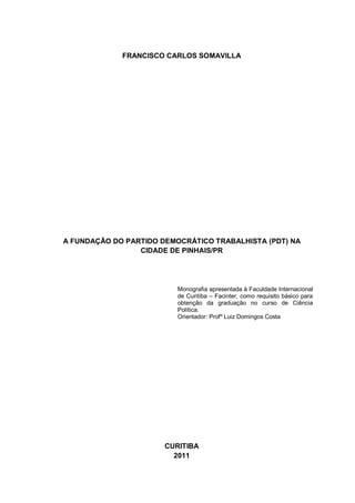 FRANCISCO CARLOS SOMAVILLA

A FUNDAÇÃO DO PARTIDO DEMOCRÁTICO TRABALHISTA (PDT) NA
CIDADE DE PINHAIS/PR

Monografia apresentada à Faculdade Internacional
de Curitiba – Facinter, como requisito básico para
obtenção da graduação no curso de Ciência
Política.
Orientador: Profº Luiz Domingos Costa

CURITIBA
2011

 