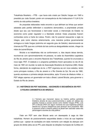 12

Trabalhista Brasileiro – PTB – que havia sido criado por Getúlio Vargas em 1945 e
presidido por João Goulart, porém em consequência do Ato Institucional nº 5 (AI 5) foi
extinto da vida política brasileira.
As propostas elaboradas neste encontro e que definiam as linhas que seriam
adotadas pelo partido defendiam o socialismo democrático, a propriedade privada
desde que seu uso favorecesse o bem-estar social, a intervenção do Estado na
economia como poder regulador e a liberdade sindical. Estas propostas ficaram
conhecidas como a Carta de Lisboa. Porém, não foi possível ressuscitar a sigla na
íntegra, pois como citamos anteriormente, uma manobra jurídica governamental
entregou-a a Ivete Vargas (sobrinha em segundo grau de Getúlio), desmoronando as
chances do PTB, que era o símbolo da luta contra as desigualdades sociais, chegar às
mãos de Leonel Brizola.
Brizola e os trabalhistas não se conformaram, e, dias depois dessa derrota,
reuniram-se com aproximadamente mil pessoas, na sede da Assembléia Legislativa
do Rio de Janeiro para o encontro Nacional dos Trabalhistas, quando foi anunciada a
nova sigla: PDT. O estatuto e o programa partidários foram aprovados no dia 25 de
maio de 1981 em reunião na sede da Associação Brasileira de Imprensa (ABI). Desta
forma, atendendo às exigências da lei, o PDT organizou-se em nove estados, tendo
como principais núcleos, o Rio de Janeiro e o Rio Grande do Sul. No ano de 1982,
quando aconteceu a primeira eleição democrática, após 19 anos de ditadura militar, o
PDT elegeu apenas um governador em todo o Brasil, Leonel Brizola, para governar o
Estado do Rio de Janeiro.
3.1. HISTÓRICO DO PDT NACIONAL - ASCENSÃO E DECADÊNCIA DO PDT:
A FIGURA CARISMÁTICA DE BRIZOLA

[..] “homens que marcaram época na história política partidária
brasileira através de seus posicionamentos e ações em defesa das
grandes massas e causas sociais como Getúlio Vargas (PTB), Lula
(PT) e Brizola (PDT) em algum momento de suas trajetórias políticas
aliaram-se a grupos antagônicos para alcançar seus propósitos. Não
é possível contar a história política do Brasil sem assinalar estes três
personagens recentes da vida pública.”

Falar em PDT sem citar Brizola seria um desrespeito à saga do líder
trabalhista. Homem de posicionamento esquerdista desde o início de sua trajetória
política que - apesar de oscilações em dado momento com relação às alianças com
grupos de direita (aliou-se ao PFL para disputar as eleições municipais de Curitiba em

 