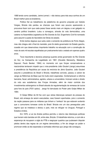 13

1988 tendo como candidato, Jaime Lerner) – não deixou para trás seus sonhos de um
Brasil melhor para os brasileiros.
Político fiel ao trabalhismo da plataforma de governo proposta por Getúlio
Vargas, Brizola não perdeu as chances que foram aos poucos aparecendo e
procurava fazer com que cada passo fosse sendo mais um degrau a ser galgado no
cenário político brasileiro. Lutou e conseguiu, através do voto democrático, uma
cadeira na Assembléia Legislativa do Rio Grande do Sul. Engenheiro Civil foi nomeado
para assumir a pasta de Secretário de Obras do estado.
Entre tantos degraus que subiu está o comando da prefeitura de Porto Alegre,
mas não chegou até o final do mandato, pois foi eleito governador do Estado gaúcho,
ocasião em que desenvolveu importante trabalho na educação com a construção de
mais de seis mil escolas espalhadas por praticamente todo o estado em apenas quatro
anos.
Teve importante e decisiva presença quando ainda governador do Rio Grande
do Sul, na Campanha da Legalidade em 1961 (Osvaldo Maneschy, Madalena
Sapucaí, Paulo Becker. 1994) no momento em que forças conservadoras e
reacionárias tentavam impedir que o vice-presidente João Goulart (Jango) assumisse
a presidência da República por causa da renúncia de Jânio Quadros. João Goulart
assume a presidência do Brasil e Brizola, trabalhista convicto, passou a cobrar de
Jango as Reformas de Base que há muito eram esperadas. Contemplavam a reforma
bancária, fiscal, administrativa, agrária, urbana e universitária. Incluíam ainda o direito
do voto aos subalternos das Forças Armadas, além de maior controle dos
investimentos estrangeiros no Brasil através da regulamentação de remessa de lucros
para fora do país (FGV cpdoc). Jango foi derrubado do Poder pelo Golpe Militar de
1964.
O Golpe Militar de 64 fez com que várias lideranças saíssem às pressas do
Brasil, sob ameaça de serem executadas, caso fossem apanhadas, pois o comando
da nação passava para os militares que tinham a “certeza” de que estavam evitando
que o comunismo tomasse conta do Brasil. Brizola era um dos perseguidos pelo
regime que se instalava e deixou o país, indo se refugiar no Uruguai, Portugal e
Estados Unidos.
Em 1979, a Lei da Anistia política permitiu o retorno das lideranças políticas
que haviam sido banidas em 64, entre elas, Brizola. O trabalhista retornou, e com ele a
esperança de recuperar a sigla do PTB e reagrupar quadros que pudessem disputar
pleitos dentro das regras de um regime democrático, a fim de chegar ao poder e
promover então as tão esperadas e sonhadas reformas que Jango não conseguiu.

 