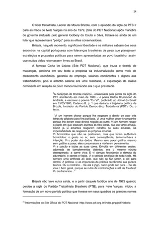 14

O líder trabalhista, Leonel de Moura Brizola, com o episódio da sigla do PTB ir
para as mãos de Ivete Vargas no ano de 1979, (Site do PDT Nacional) após manobra
do governo efetuada pelo general Golbery do Couto e Silva, tratava-se ainda de um
líder que representava “perigo” para as elites conservadoras.
Brizola, naquele momento, significava liberdade e os militares sabiam dos seus
encontros na capital portuguesa com lideranças brasileiras de peso que planejavam
estratégias e propostas políticas para serem apresentadas ao povo brasileiro, assim
que muitas delas retornassem livres ao Brasil.
A famosa Carta de Lisboa (Site PDT Nacional), que trazia o desejo de
mudanças, continha em seu texto a proposta da industrialização como meio de
crescimento econômico, garantia de emprego, salários condizentes e dignos aos
trabalhadores, pois o arrocho salarial era uma realidade, a exploração da classe
dominante em relação ao povo menos favorecido era o que prevalecia.
2

A decepção de Brizola inspirou - ocasionada pela perda da sigla do
PTB acontecido em maio de 1980 -, o poeta Carlos Drummond de
Andrade, a escrever o poema “Eu Ví”, publicado no Jornal do Brasil
em 15/05/1980, Caderno B. p. 1 que destaca a trajetória política de
Brizola, fundador do Partido Democrático Trabalhista (PDT). Diz o
texto:
“Vi um homem chorar porque lhe negaram o direito de usar três
letras do alfabeto para fins políticos. Vi uma mulher beber champanha
porque lhe deram esse direito negado ao outro. Vi um homem rasgar
o papel em que estavam escritas as três letras, que ele tanto amava.
Como já vi amantes rasgarem retratos de suas amadas, na
impossibilidade de rasgarem as próprias amadas.
Vi homicídios que não se praticaram, mas que foram autênticos
homicídios: o gesto no ar, sem conseqüência, testemunhava a
intenção. Vi o poder dos dedos. Mesmo sem puxar gatilho, mesmo
sem gatilho a puxar, eles consumaram a morte em pensamento.
Vi a paixão e todas as suas cores. Envolta em diferentes vestes,
adornada de complementos distintos, era o mesmo núcleo
desesperado, a carne viva; E vi danças festejando a derrota do
adversário, e cantos e fogos. Vi o sentido ambíguo de toda festa. Há
sempre uma antifesta ao lado, que não se faz sentir, e dói para
dentro. A política, vi as impurezas da política recobrindo sua pureza
teórica. Ou o contrário… Se ela é jogo, como pode ser pura… Se ela
visa o bem geral, porque se nutre de combinações e até de fraudes?
Vi, os discursos…”

Brizola não teve outra saída, e a partir daquele fatídico ano de 1979 quando
perdeu a sigla do Partido Trabalhista Brasileiro (PTB), para Ivete Vargas, iniciou a
formação de um novo partido político que tivesse em seus quadros os grandes nomes

2

“Informações do Site Oficial do PDT Nacional :http://www.pdt.org.br/index.php/pdt/historia

 