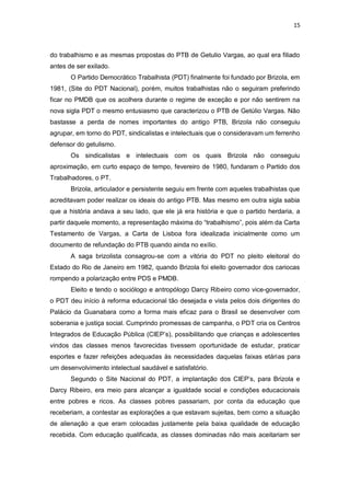 15

do trabalhismo e as mesmas propostas do PTB de Getulio Vargas, ao qual era filiado
antes de ser exilado.
O Partido Democrático Trabalhista (PDT) finalmente foi fundado por Brizola, em
1981, (Site do PDT Nacional), porém, muitos trabalhistas não o seguiram preferindo
ficar no PMDB que os acolhera durante o regime de exceção e por não sentirem na
nova sigla PDT o mesmo entusiasmo que caracterizou o PTB de Getúlio Vargas. Não
bastasse a perda de nomes importantes do antigo PTB, Brizola não conseguiu
agrupar, em torno do PDT, sindicalistas e intelectuais que o consideravam um ferrenho
defensor do getulismo.
Os sindicalistas e intelectuais com os quais Brizola não conseguiu
aproximação, em curto espaço de tempo, fevereiro de 1980, fundaram o Partido dos
Trabalhadores, o PT.
Brizola, articulador e persistente seguiu em frente com aqueles trabalhistas que
acreditavam poder realizar os ideais do antigo PTB. Mas mesmo em outra sigla sabia
que a história andava a seu lado, que ele já era história e que o partido herdaria, a
partir daquele momento, a representação máxima do “trabalhismo”, pois além da Carta
Testamento de Vargas, a Carta de Lisboa fora idealizada inicialmente como um
documento de refundação do PTB quando ainda no exílio.
A saga brizolista consagrou-se com a vitória do PDT no pleito eleitoral do
Estado do Rio de Janeiro em 1982, quando Brizola foi eleito governador dos cariocas
rompendo a polarização entre PDS e PMDB.
Eleito e tendo o sociólogo e antropólogo Darcy Ribeiro como vice-governador,
o PDT deu início à reforma educacional tão desejada e vista pelos dois dirigentes do
Palácio da Guanabara como a forma mais eficaz para o Brasil se desenvolver com
soberania e justiça social. Cumprindo promessas de campanha, o PDT cria os Centros
Integrados de Educação Pública (CIEP’s), possibilitando que crianças e adolescentes
vindos das classes menos favorecidas tivessem oportunidade de estudar, praticar
esportes e fazer refeições adequadas às necessidades daquelas faixas etárias para
um desenvolvimento intelectual saudável e satisfatório.
Segundo o Site Nacional do PDT, a implantação dos CIEP’s, para Brizola e
Darcy Ribeiro, era meio para alcançar a igualdade social e condições educacionais
entre pobres e ricos. As classes pobres passariam, por conta da educação que
receberiam, a contestar as explorações a que estavam sujeitas, bem como a situação
de alienação a que eram colocadas justamente pela baixa qualidade de educação
recebida. Com educação qualificada, as classes dominadas não mais aceitariam ser

 