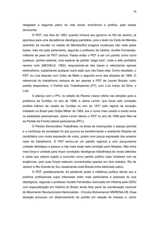 16

relegadas a segundo plano na vida social, econômica e política, pela classe
dominante.
O PDT, nos idos de 1983, quando iniciava seu governo no Rio de Janeiro, já
apontava para uma decadência ideológica partidária, pois o texto da Carta de Mendes
(extraído da reunião na cidade de Mendes/RJ) pregava mudanças não mais pelas
bases, mas sim pelo parlamento, segundo o professor de história, Aurélio Fernandes,
militante de peso do PDT carioca. Passa então o PDT a ser um partido como outro
qualquer, partido eleitoral, uma espécie de partido “pega tudo”, onde a elite partidária
resolve tudo (MICHELS, 1982), esquecendo-se das bases e valorizando apenas
eleitoralismo, suplantando qualquer outra ação que não fosse esta. Como resultado, o
PDT viu Lula disputar com Collor de Mello o segundo turno das eleições de 1989. O
referencial do trabalhismo deixava de ser apenas o PDT de Leonel Brizola; outro
partido despontava: o Partido dos Trabalhadores (PT), com Luís Inácio da Silva, o
Lula.
A aliança com o PFL no estado do Paraná visava vitória nas eleições para a
prefeitura de Curitiba, no ano de 1988, e Jaime Lerner, que havia sido nomeado
prefeito biônico da cidade de Curitiba no ano de 1971 pelo regime de exceção
instalado no Brasil pelo Golpe Militar de 1964, era o nome mais cotado e aceito entre
os pedetistas paranaenses. Jaime Lerner deixou o PDT no ano de 1998 para filiar-se
ao Partido da Frente Liberal paranaense (PFL).
O Partido Democrático Trabalhista, na ânsia de reconquistar o espaço perdido
e a confiança da sociedade foi aos poucos se transformando e aceitando filiações de
candidatos com muita expressão de votos, porém com pouca expressão dos anseios
reais do trabalhismo. O PDT tornou-se um partido regional e com pouquíssima
unidade ideológica e passou a não mais exigir esta condição para filiações. Não tinha
mais força e unidade para impor condições ideológicas trabalhistas às novas adesões
e sabia que estaria sujeito a sucumbir como partido político caso insistisse com as
exigências, pois suas forças estavam concentradas apenas em dois estados, Rio de
Janeiro e Rio Grande do Sul, exatamente onde Brizola tinha eleitorado cativo.
O PDT, gradativamente, foi perdendo poder e militância política dando vez a
políticos profissionais cujos interesses eram mais particulares e pessoais do que
ideológicos, segundo o professor Aurélio Fernandes, licenciado em História pela UERJ
com especialização em História do Brasil, tendo feito parte da coordenação nacional
do Movimento Revolucionário Nacionalista - Círculos Bolivarianos/ MORENA-CB. Essa
situação provocou um distanciamento do partido em relação às massas e, como

 