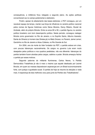 17

consequência, a militância ficou relegada a segundo plano. As ações políticas
concentraram-se no campo parlamentar e eleitoreiro.
Porém, apesar do afastamento das bases eleitorais, o PDT conseguiu, por um
razoável espaço de tempo, manter sua força de influência no cenário político nacional
pelos nomes de figuras históricas como Neiva Moreira, Darcy Ribeiro, Doutel de
Andrade, além do próprio Brizola. Entre os anos 80 e 90, o partido figurou no cenário
político brasileiro com bom desempenho político. Neste período, conseguiu reeleger
Brizola como governador no Rio de Janeiro, e no Espírito Santo, Albuíno Azeredo;
Dante de Oliveira (o homem das Diretas já) no Mato Grosso; no Paraná, Jaime Lerner;
Garotinho no Rio de Janeiro e Alceu Collares, no Rio Grande do Sul.
Em 2004, ano da morte do líder fundador do PDT, o partido estava em crise,
com poucas lideranças nacionalmente. Os cargos no governo Lula eram muito
desejados pelos políticos e nos quadros pedetistas, não era diferente: lideranças do
partido também foram atraídas pelos cargos, salários e poder. Brizola ameaçou fechar
o partido por esses motivos.
Segundo palavras do militante fluminense, Carlos Neves, “o Partido
Democrático Trabalhista já não é mais o mesmo que aquele idealizado por Leonel
Brizola, em quem as massas depositavam esperanças em um Brasil economicamente
forte, com justiça e igualdade social. O partido de hoje se resume às eleições e nada
mais. A esperança de dias melhores voou para junto do Partido dos Trabalhadores”.

 