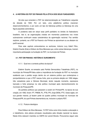 18

4. A HISTÓRIA DO PDT DE PINHAIS PELA ÓTICA DOS SEUS FUNDADORES

Há elos que conectam o PDT da redemocratização ao Trabalhismo varguista
da

década

de

1940:

Por

um

lado,

uma

plataforma

política

(nacional-

desenvolvimentismo), e por outro um tipo de liderança política (a liderança de uma
figura populista carismática).
O problema está em situar esse perfil partidário no âmbito do federalismo
brasileiro. Isto é, se organizações criadas em momentos posteriores nos níveis
subnacionais continuam essas característica da agremiação nacional. Faz sentido
explorar, portanto, se o PDT do Paraná e de Pinhais se aproximam ou se afastam do
perfil nacional.
Para este capítulo entrevistamos os senhores, Antonio Lory Kalluf Filho,
Edelmir Duarte (Ede) e Edilson da Silva Menezes que, entre outras lideranças, tiveram
importante participação na fundação do PDT, no município de Pinhais.
4.1. PDT EM PINHAIS: HISTÓRIA E SURGIMENTO

4.1.1. Qual era o contexto político da época?

Edelmir Duarte, ex-vereador pelo Partido Democrático Trabalhista (PDT), no
município de Pinhais/PR falou sobre a importância da fundação do PDT no município
exaltando que o partido surgiu dentro de um sistema político que contemplava o
pluripartidarismo e que o PDT nasceu forte, pois na primeira eleição em 1992 elegeu
três vereadores para a Câmara Municipal, tendo naquele momento, expressiva
bancada e forte presença na vida política municipal após desmembramento do
município de Piraquara/PR.
Os partidos políticos que passaram a existir em Pinhais/PR, na época da sua
criação, em 1992, foram: PT, PMDB, PL, PTB, PFL (hoje DEM), PTC. Estas siglas, em
sua grande maioria, já faziam parte do quadro político municipal do município de
Piraquara/PR, do qual Pinhais desmembrou-se, inclusive o próprio PDT.

4.1.2. Postura ideológica
Para Edilson da Silva Meneses, “O PDT tinha como linha mestra a educação e
o trabalhismo, dois pilares principais visualizados pela direção nacional na época.
Nesta linha estavam inseridos os CIEPS de Leonel Brizola. Procuramos seguir esta

 