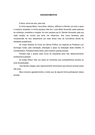 AGRADECIMENTOS

À Deus, acima de tudo, pela vida.
À minha esposa Maria, meus filhos, Adriana, Jefferson e Ramilio, por todo o apoio
e incentivo recebidos. A minha saudosa mãe Sra. Luiza Bettio Somavilla, pelas palavras
de confiança, conselhos e orações. Ao meu saudoso pai Sr. Ramilio Somavilla, pela sua
visão simples de mundo que tanto me influenciou. Aos meus familiares pela
compreensão de meu afastamento por esse tempo todo da convivência devido às
atividades acadêmicas.
Ao Corpo Docente do Curso de Ciência Política, em especial ao Professor Luiz
Domingos Costa, pela orientação, dedicação e apoio na realização deste trabalho. À
Coordenadora, Professora Karla Gobo, pelo incentivo quando precisei.
Percebo hoje o quanto esse Curso foi importante para meu desenvolvimento
profissional e pessoal.
Ao amigo Wilson Villa, por todos os momentos que compartilhamos durante os
anos de graduação.
Aos demais colegas, pelo relacionamento harmonioso que tivemos durante esses
três anos.
Meus sinceros agradecimentos a todos que de alguma forma participaram dessa
jornada.

 