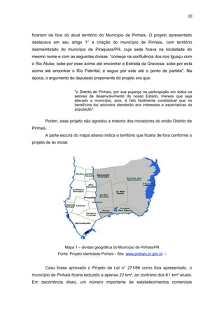 20

ficariam de fora do atual território do Município de Pinhais. O projeto apresentado
destacava em seu artigo 1° a criação do município de Pinhais, com território
desmembrado do município de Piraquara/PR, cuja sede ficava na localidade do
mesmo nome e com as seguintes divisas: “começa na confluência dos rios Iguaçu com
o Rio Atuba; sobe por esse acima até encontrar a Estrada da Graciosa; sobe por esta
acima até encontrar o Rio Palmital, e segue por este até o ponto de partida". Na
época, o argumento do deputado proponente do projeto era que:
"o Distrito de Pinhais, por sua pujança na participação em todos os
setores de desenvolvimento do nosso Estado, merece que seja
elevado a município, pois, é fato facilmente constatável que os
benefícios daí advindos atenderão aos interesses e expectativas da
população".

Porém, esse projeto não agradou a maioria dos moradores do então Distrito de
Pinhais.
A parte escura do mapa abaixo indica o território que ficaria de fora conforme o
projeto de lei inicial.

Mapa 1 – divisão geográfica do Município de Pinhais/PR
Fonte: Projeto Identidade Pinhais - Site www.pinhais.pr.gov.br -

Caso fosse aprovado o Projeto de Lei n° 271/86 como fora apresentado, o
município de Pinhais ficaria reduzido a apenas 22 km², ao contrário dos 61 km² atuais.
Em decorrência disso, um número importante de estabelecimentos comerciais

 