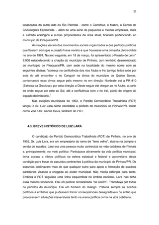 21

localizados do outro lado do Rio Palmital - como o Carrefour, o Makro, o Centro de
Convenções Exprotrade -, além de uma série de pequenas e médias empresas, mais
a estrada ecológica e outras propriedades da área atual, ficariam pertencendo ao
município de Piraquara/PR.
As reações vieram dos movimentos sociais organizados e dos partidos políticos
que fizeram com que o projeto fosse revisto e que houvesse uma consulta plebiscitária
no ano de 1991. No ano seguinte, em 18 de março, foi apresentado o Projeto de Lei n°
9.906 estabelecendo a criação do município de Pinhais, com território desmembrado
do município de Piraquara/PR, com sede na localidade do mesmo nome com as
seguintes divisas: "começa na confluência dos rios Atuba e Iraí (antigo leito) sobe por
este rio até encontrar o rio Canguiri na divisa do município de Quatro Barras,
contornando essa divisa segue pelo mesmo rio em direção Nordeste até a PR-410
(Estrada da Graciosa), por esta direção a Oeste segue até chegar ao rio Atuba, a partir
de onde segue por este ao Sul, até a confluência com o rio Iraí, ponto de origem do
traçado delimitatório.”
Nas eleições municipais de 1992, o Partido Democrático Trabalhista (PDT)
lançou o Sr. Luiz Lara como candidato a prefeito do município de Pinhais/PR, tendo
como vice o Sr. Carlos Réus, também do PDT.

4.3. BREVE HISTÓRICO DE LUIZ LARA

O candidato do Partido Democrático Trabalhista (PDT) de Pinhais, no ano de
1992, Sr. Luiz Lara, era um empresário do ramo de “ferro velho”, atuava na compra e
venda de sucatas. Lara era uma pessoa muito conhecida na vida cotidiana de Pinhais
e, principalmente, no meio político. Participava ativamente da vida política municipal,
tinha acesso a vários políticos na esfera estadual e federal e aproveitava desta
condição para tratar de assuntos pertinentes à política do município de Pinhais/PR. Os
assuntos declinavam mais do que qualquer outro para apoio a formação de quadros
partidários visando a chegada ao poder municipal. Não media esforços para tanto.
Embora o PDT seguisse uma linha esquerdista no âmbito nacional, Lara não tinha
essa mesma tendência. Era um político considerado “de centro”. Transitava por todos
os partidos do município. Era um homem do diálogo. Preferia sempre os acertos
políticos a embates que pudessem trazer conseqüências desagradáveis ou então que
provocassem situações irreversíveis tanto na arena política como na vida cotidiana.

 