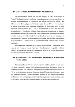 22

4.4. ATUAÇÃO DOS PARLAMENTARES DO PDT DE PINHAIS

Os três vereadores eleitos pelo PDT nas eleições de 1992, no município de
Pinhais/PR, não alimentavam tendências esquerdistas e nem mesmo assimilavam ou
seguiam sistematicamente as orientações da direção nacional do partido. Não
detinham formação ideológica partidária nos moldes do trabalhismo e não atentavam
de forma contundente com questões ideológicas. A proximidade com o poder
legislativo estadual permitia que – não só parlamentares do PDT, mas de outros
partidos também – tendências políticas diferentes se aproximassem e se fizessem
presentes na vida política de Pinhais/PR. Estas aproximações aconteciam por motivos
variados: simpatia com determinada figura política, favorecimento para agilização de
internamento em hospitais públicos na Capital ou Região Metropolitana, parcerias em
eleições estaduais e nacionais, além de apoios de toda sorte em campanhas eleitorais
municipais.
Há que registrar também que, na direção estadual do PDT paranaense, havia
pessoas com visões de mundo diferentes - situação comum em partidos políticos.
Portanto, as formas de atuação dos vereadores do PDT de Pinhais encontravam
respaldo no seio da direção estadual pedetista.

4.5. DESEMPENHO DO PDT NAS ELEIÇÕES MAJORITÁRIAS MUNICIPAIS DE
PINHAIS EM 1992

Nessas eleições, o PDT teve um desempenho mediano, devido ao fato que o
PTB teve o apoio do prefeito de Piraquara que pertencia ao mesmo partido do
candidato vencedor. Por outro lado, o segundo colocado havia tentado ingressar no
PDT e, como não obteve sucesso, filiou-se então ao PFL que dispunha de um grupo
com mais recursos para a realidade daquela ocasião. No PDT havia uma militância
combatente e com predisposição, porém dispunha de poucos recursos para alavancar
a candidatura, lançada de forma mais agressiva em termos de ações eleitorais.

 