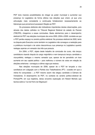 28

PDT teria maiores possibilidades de chegar ao poder municipal e aumentar sua
presença no Legislativo de forma efetiva nas eleições que viriam, já que uma
articulação mais consistente e continuada fortaleceriam necessariamente as
lideranças que porventura buscassem filiação ao PDT.
Os processos eleitorais são indicadores importantes destas observações, pois
através dos dados colhidos no Tribunal Regional Eleitoral do estado do Paraná
(TRE/PR), chegamos a essas conclusões. Basta atentarmos para o desempenho
eleitoral do PDT nas eleições municipais dos anos 2000, 2004 e 2008: constata-se que
o PDT perdeu espaço no cenário político-eleitoral. No processo eleitoral de 2000, tanto
na disputa pelo Executivo como também no Legislativo não conseguiu a reeleição para
a prefeitura municipal e de sobra descontinuou sua presença no Legislativo quando
reelegeu apenas um vereador dos três que possuía.
Em 2004, o PDT, objeto deste trabalho de conclusão de curso, não lançou
candidatura visando disputa do cargo majoritário e nem tampouco lançou candidato a
vice-prefeito; reelegeu o mesmo vereador que, apesar de ter percebido um leve
aumento em seu capital político – pois melhorou o número de votos em relação às
eleições anteriores - conseguiu a última vaga que restava.
Nas eleições municipais de 2008, apesar de o PDT ter lançado a vice
canditatura em coligação com o Partido dos Trabalhadores (PT) - ocasião em que a
vitória foi conquistada -, o PDT mesmo assim não elegeu candidato à Câmara de
Vereadores. O desempenho do PDT, no contexto do cenário político-eleitoral de
Pinhais/PR, em sua trajetória, talvez encontre explicação em Robert Michels que
teoriza sobre a “Lei de Ferro da Oligarquia”.

 