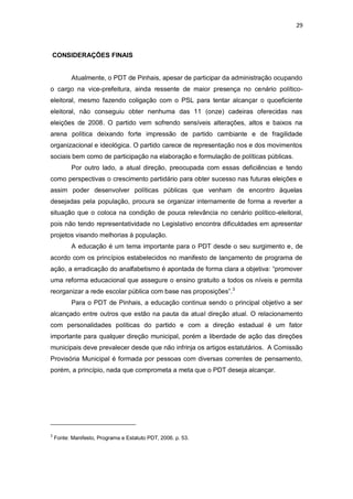 29

CONSIDERAÇÕES FINAIS

Atualmente, o PDT de Pinhais, apesar de participar da administração ocupando
o cargo na vice-prefeitura, ainda ressente de maior presença no cenário políticoeleitoral, mesmo fazendo coligação com o PSL para tentar alcançar o quoeficiente
eleitoral, não conseguiu obter nenhuma das 11 (onze) cadeiras oferecidas nas
eleições de 2008. O partido vem sofrendo sensíveis alterações, altos e baixos na
arena política deixando forte impressão de partido cambiante e de fragilidade
organizacional e ideológica. O partido carece de representação nos e dos movimentos
sociais bem como de participação na elaboração e formulação de políticas públicas.
Por outro lado, a atual direção, preocupada com essas deficiências e tendo
como perspectivas o crescimento partidário para obter sucesso nas futuras eleições e
assim poder desenvolver políticas públicas que venham de encontro àquelas
desejadas pela população, procura se organizar internamente de forma a reverter a
situação que o coloca na condição de pouca relevância no cenário político-eleitoral,
pois não tendo representatividade no Legislativo encontra dificuldades em apresentar
projetos visando melhorias à população.
A educação é um tema importante para o PDT desde o seu surgimento e, de
acordo com os princípios estabelecidos no manifesto de lançamento de programa de
ação, a erradicação do analfabetismo é apontada de forma clara a objetiva: “promover
uma reforma educacional que assegure o ensino gratuito a todos os níveis e permita
reorganizar a rede escolar pública com base nas proposições”. 3
Para o PDT de Pinhais, a educação continua sendo o principal objetivo a ser
alcançado entre outros que estão na pauta da atual direção atual. O relacionamento
com personalidades políticas do partido e com a direção estadual é um fator
importante para qualquer direção municipal, porém a liberdade de ação das direções
municipais deve prevalecer desde que não infrinja os artigos estatutários. A Comissão
Provisória Municipal é formada por pessoas com diversas correntes de pensamento,
porém, a princípio, nada que comprometa a meta que o PDT deseja alcançar.

3

Fonte: Manifesto, Programa e Estatuto PDT, 2006. p. 53.

 