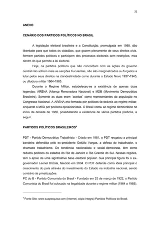 31

ANEXO

CENÁRIO DOS PARTIDOS POLÍTICOS NO BRASIL

A legislação eleitoral brasileira e a Constituição, promulgada em 1988, dão
liberdade para que todos os cidadãos, que gozem plenamente de seus direitos civis,
formem partidos políticos e participem dos processos eleitorais sem restrições, mas
dentro do que permite a lei eleitoral.
Hoje, os partidos políticos que não concordam com as ações do governo
central não sofrem mais as sanções truculentas, não são marginalizados ou forçados a
lutar pelos seus direitos na clandestinidade como durante o Estado Novo 1937-1945,
ou ditadura militar 1964-1985.
Durante o Regime Militar, estabeleceu-se a existência de apenas duas
legendas: ARENA (Aliança Renovadora Nacional) e MDB (Movimento Democrático
Brasileiro). Somente as duas eram “aceitas” como representantes da população no
Congresso Nacional. A ARENA era formada por políticos favoráveis ao regime militar,
enquanto o MBD por políticos oposicionistas. O Brasil voltou ao regime democrático no
início da década de 1980, possibilitando a existência de vários partidos políticos, a
seguir.
PARTIDOS POLÍTICOS BRASILEIROS4

PDT - Partido Democrático Trabalhista - Criado em 1981, o PDT resgatou a principal
bandeira defendida pelo ex-presidente Getúlio Vargas, a defesa do trabalhador, o
chamado trabalhismo. De tendência nacionalista e social-democrata, tem como
redutos políticos os estados do Rio de Janeiro e Rio Grande do Sul. Nessas regiões,
tem o apoio de uma significativa base eleitoral popular. Sua principal figura foi o exgovernador Leonel Brizola, falecido em 2004. O PDT defende como idéia principal o
crescimento do país através do investimento do Estado na indústria nacional, sendo
contrário às privatizações.
PC do B - Partido Comunista do Brasil - Fundado em 25 de março de 1922, o Partido
Comunista do Brasil foi colocado na ilegalidade durante o regime militar (1964 a 1985).

4

Fonte Site: www.suapesquisa.com (Internet, cópia íntegra) Partidos Políticos do Brasil.

 