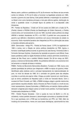 32

Mesmo assim, políticos e partidários do PC do B entraram nas fileiras da luta armada
contra os militares. O PC do B voltou a funcionar na legalidade somente em 1985,
durante o governo de José Sarney. Este partido defende a implantação do socialismo
no Brasil e tem como bandeiras principais a luta pela reforma agrária, distribuição de
renda e igualdade social. A principal figura do partido foi o ex-deputado João
Amazonas.
PR - Partido da República - Criado em 24 de outubro de 2006 com a fusão do PL
(Partido Liberal) e PRONA (Partido da Reedificação da Ordem Nacional), o Partido
Liberal entrou em funcionamento no ano de 1985, reunindo vários políticos da antiga
ARENA e também dissidentes do PFL e do PDS. O partido tem uma proposta de
governo que defende o liberalismo econômico com pouca intervenção do estado na
economia. Outra importante bandeira dos integrantes do PR é a diminuição das taxas
e impostos cobrados pelo governo.
DEM - Democratas - Antigo PFL - Partido da Frente Liberal - O PFL foi registrado em
1984 e contou com a filiação de vários políticos dissidentes do PDS. Apoiou e
forneceu sustentação política durante os governos de José Sarney, Fernando Collor e
Fernando Henrique Cardoso. Atualmente faz oposição ao governo Lula (Dilma). Suas
bases partidárias estão na região Nordeste do Brasil, embora administre atualmente a
cidade de São Paulo com o prefeito Gilberto Kassab. Em 28 de março de 2007,
passou a chamar-se Democratas (DEM). Os partidários defendem uma economia livre
de barreiras e a redução de taxas e impostos.
PMDB - Partido do Movimento Democrático Brasileiro. Fundado em 1980, reuniu uma
grande quantidade de políticos que integravam o MDB na época do governo militar.
Identificado pelos eleitores como o principal representante da redemocratização do
país, no início da década de 1980, foi o vencedor em grande parte das eleições
ocorridas no período pós-regime militar. Chegou ao poder nacional com José Sarney,
que se tornou presidente da República após a morte de Tancredo Neves. Com o
sucesso do Plano Cruzado, em 1986, o PMDB conseguiu eleger a grande maioria dos
governadores naquelas eleições. Após o fracasso do Plano Cruzado e a morte de seu
maior representante, Ulysses Guimarães, o PMDB entrou em declínio. Muitos políticos
deixaram a legenda para integrar outras ou fundar novos partidos. A principal legenda
fundada pelos dissidentes é o PSDB.
PPS - Partido Popular Socialista - Com a queda do muro de Berlim e o fim do
socialismo, muitos partidos deixaram a denominação comunista ou socialista de lado.
Foi o que aconteceu com o PCB que se transformou em PPS, em 1992. Além da
mudança de nomenclatura, mexeu em suas bases ideológicas, aproximando-se mais

 