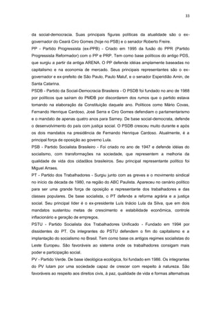 33

da social-democracia. Suas principais figuras políticas da atualidade são o exgovernador do Ceará Ciro Gomes (hoje no PSB) e o senador Roberto Freire.
PP - Partido Progressista (ex-PPB) - Criado em 1995 da fusão do PPR (Partido
Progressista Reformador) com o PP e PRP. Tem como base políticos do antigo PDS,
que surgiu a partir da antiga ARENA. O PP defende idéias amplamente baseadas no
capitalismo e na economia de mercado. Seus principais representantes são o exgovernador e ex-prefeito de São Paulo, Paulo Maluf, e o senador Esperidião Amin, de
Santa Catarina.
PSDB - Partido da Social-Democracia Brasileira - O PSDB foi fundado no ano de 1988
por políticos que saíram do PMDB por discordarem dos rumos que o partido estava
tomando na elaboração da Constituição daquele ano. Políticos como Mário Covas,
Fernando Henrique Cardoso, José Serra e Ciro Gomes defendiam o parlamentarismo
e o mandato de apenas quatro anos para Sarney. De base social-democrata, defende
o desenvolvimento do país com justiça social. O PSDB cresceu muito durante e após
os dois mandatos na presidência de Fernando Henrique Cardoso. Atualmente, é a
principal força de oposição ao governo Lula.
PSB - Partido Socialista Brasileiro - Foi criado no ano de 1947 e defende idéias do
socialismo, com transformações na sociedade, que representem a melhoria da
qualidade de vida dos cidadãos brasileiros. Seu principal representante político foi
Miguel Arraes.
PT - Partido dos Trabalhadores - Surgiu junto com as greves e o movimento sindical
no início da década de 1980, na região do ABC Paulista. Apareceu no cenário político
para ser uma grande força de oposição e representante dos trabalhadores e das
classes populares. De base socialista, o PT defende a reforma agrária e a justiça
social. Seu principal líder é o ex-presidente Luís Inácio Lula da Silva, que em dois
mandatos sustentou metas de crescimento e estabilidade econômica, controle
inflacionário e geração de empregos.
PSTU - Partido Socialista dos Trabalhadores Unificado - Fundado em 1994 por
dissidentes do PT. Os integrantes do PSTU defendem o fim do capitalismo e a
implantação do socialismo no Brasil. Tem como base os antigos regimes socialistas do
Leste Europeu. São favoráveis ao sistema onde os trabalhadores consigam mais
poder e participação social.
PV - Partido Verde. De base ideológica ecológica, foi fundado em 1986. Os integrantes
do PV lutam por uma sociedade capaz de crescer com respeito à natureza. São
favoráveis ao respeito aos direitos civis, à paz, qualidade de vida e formas alternativas

 