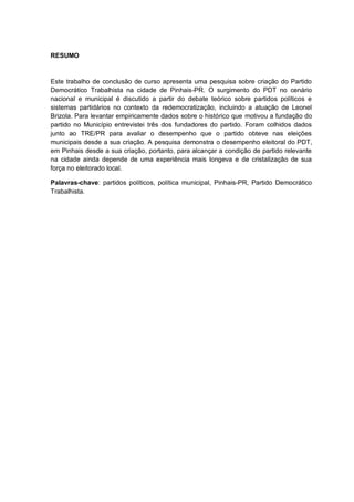 RESUMO

Este trabalho de conclusão de curso apresenta uma pesquisa sobre criação do Partido
Democrático Trabalhista na cidade de Pinhais-PR. O surgimento do PDT no cenário
nacional e municipal é discutido a partir do debate teórico sobre partidos políticos e
sistemas partidários no contexto da redemocratização, incluindo a atuação de Leonel
Brizola. Para levantar empiricamente dados sobre o histórico que motivou a fundação do
partido no Município entrevistei três dos fundadores do partido. Foram colhidos dados
junto ao TRE/PR para avaliar o desempenho que o partido obteve nas eleições
municipais desde a sua criação. A pesquisa demonstra o desempenho eleitoral do PDT,
em Pinhais desde a sua criação, portanto, para alcançar a condição de partido relevante
na cidade ainda depende de uma experiência mais longeva e de cristalização de sua
força no eleitorado local.
Palavras-chave: partidos políticos, política municipal, Pinhais-PR, Partido Democrático
Trabalhista.

 