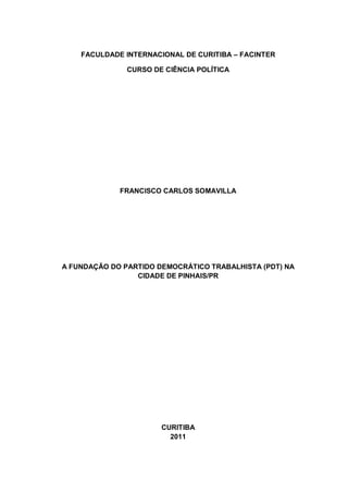 FACULDADE INTERNACIONAL DE CURITIBA – FACINTER
CURSO DE CIÊNCIA POLÍTICA

FRANCISCO CARLOS SOMAVILLA

A FUNDAÇÃO DO PARTIDO DEMOCRÁTICO TRABALHISTA (PDT) NA
CIDADE DE PINHAIS/PR

CURITIBA
2011

 