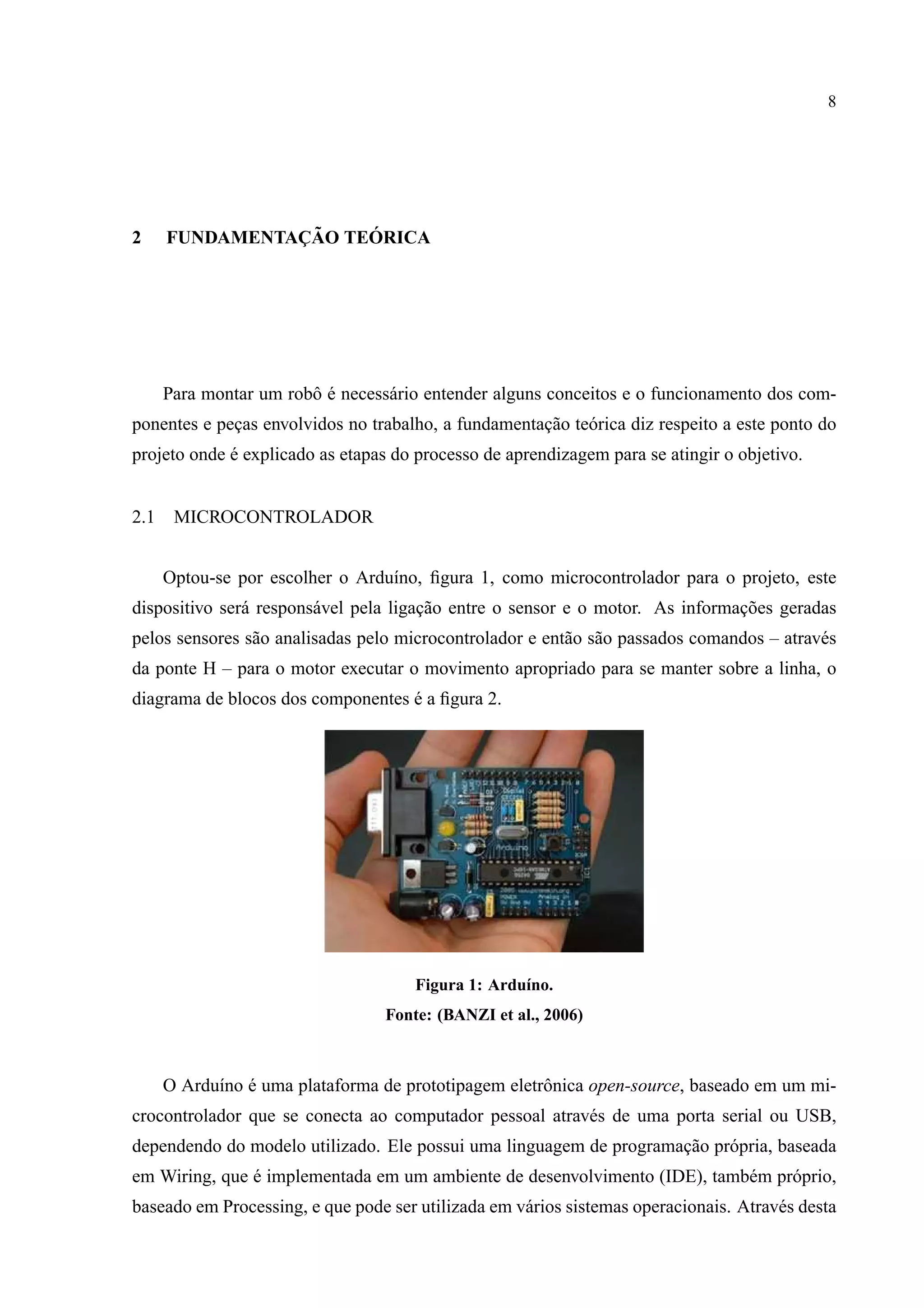 8
2 FUNDAMENTAC¸ ˜AO TE ´ORICA
Para montar um robˆo ´e necess´ario entender alguns conceitos e o funcionamento dos com-
ponentes e pec¸as envolvidos no trabalho, a fundamentac¸˜ao te´orica diz respeito a este ponto do
projeto onde ´e explicado as etapas do processo de aprendizagem para se atingir o objetivo.
2.1 MICROCONTROLADOR
Optou-se por escolher o Ardu´ıno, ﬁgura 1, como microcontrolador para o projeto, este
dispositivo ser´a respons´avel pela ligac¸˜ao entre o sensor e o motor. As informac¸˜oes geradas
pelos sensores s˜ao analisadas pelo microcontrolador e ent˜ao s˜ao passados comandos – atrav´es
da ponte H – para o motor executar o movimento apropriado para se manter sobre a linha, o
diagrama de blocos dos componentes ´e a ﬁgura 2.
Figura 1: Ardu´ıno.
Fonte: (BANZI et al., 2006)
O Ardu´ıno ´e uma plataforma de prototipagem eletrˆonica open-source, baseado em um mi-
crocontrolador que se conecta ao computador pessoal atrav´es de uma porta serial ou USB,
dependendo do modelo utilizado. Ele possui uma linguagem de programac¸˜ao pr´opria, baseada
em Wiring, que ´e implementada em um ambiente de desenvolvimento (IDE), tamb´em pr´oprio,
baseado em Processing, e que pode ser utilizada em v´arios sistemas operacionais. Atrav´es desta
 