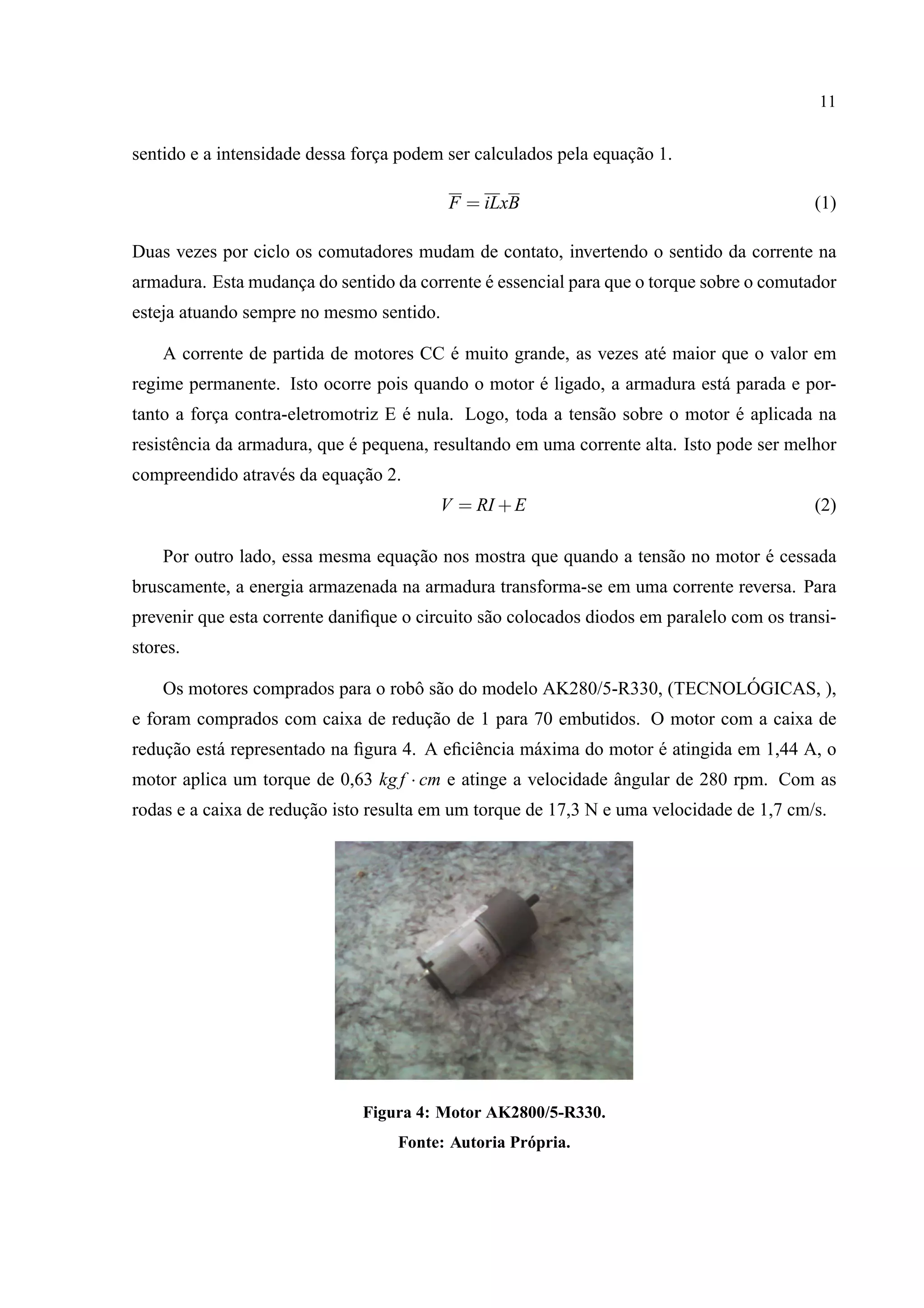 11
sentido e a intensidade dessa forc¸a podem ser calculados pela equac¸˜ao 1.
F = iLxB (1)
Duas vezes por ciclo os comutadores mudam de contato, invertendo o sentido da corrente na
armadura. Esta mudanc¸a do sentido da corrente ´e essencial para que o torque sobre o comutador
esteja atuando sempre no mesmo sentido.
A corrente de partida de motores CC ´e muito grande, as vezes at´e maior que o valor em
regime permanente. Isto ocorre pois quando o motor ´e ligado, a armadura est´a parada e por-
tanto a forc¸a contra-eletromotriz E ´e nula. Logo, toda a tens˜ao sobre o motor ´e aplicada na
resistˆencia da armadura, que ´e pequena, resultando em uma corrente alta. Isto pode ser melhor
compreendido atrav´es da equac¸˜ao 2.
V = RI +E (2)
Por outro lado, essa mesma equac¸˜ao nos mostra que quando a tens˜ao no motor ´e cessada
bruscamente, a energia armazenada na armadura transforma-se em uma corrente reversa. Para
prevenir que esta corrente daniﬁque o circuito s˜ao colocados diodos em paralelo com os transi-
stores.
Os motores comprados para o robˆo s˜ao do modelo AK280/5-R330, (TECNOL ´OGICAS, ),
e foram comprados com caixa de reduc¸˜ao de 1 para 70 embutidos. O motor com a caixa de
reduc¸˜ao est´a representado na ﬁgura 4. A eﬁciˆencia m´axima do motor ´e atingida em 1,44 A, o
motor aplica um torque de 0,63 kgf · cm e atinge a velocidade ˆangular de 280 rpm. Com as
rodas e a caixa de reduc¸˜ao isto resulta em um torque de 17,3 N e uma velocidade de 1,7 cm/s.
Figura 4: Motor AK2800/5-R330.
Fonte: Autoria Pr´opria.
 