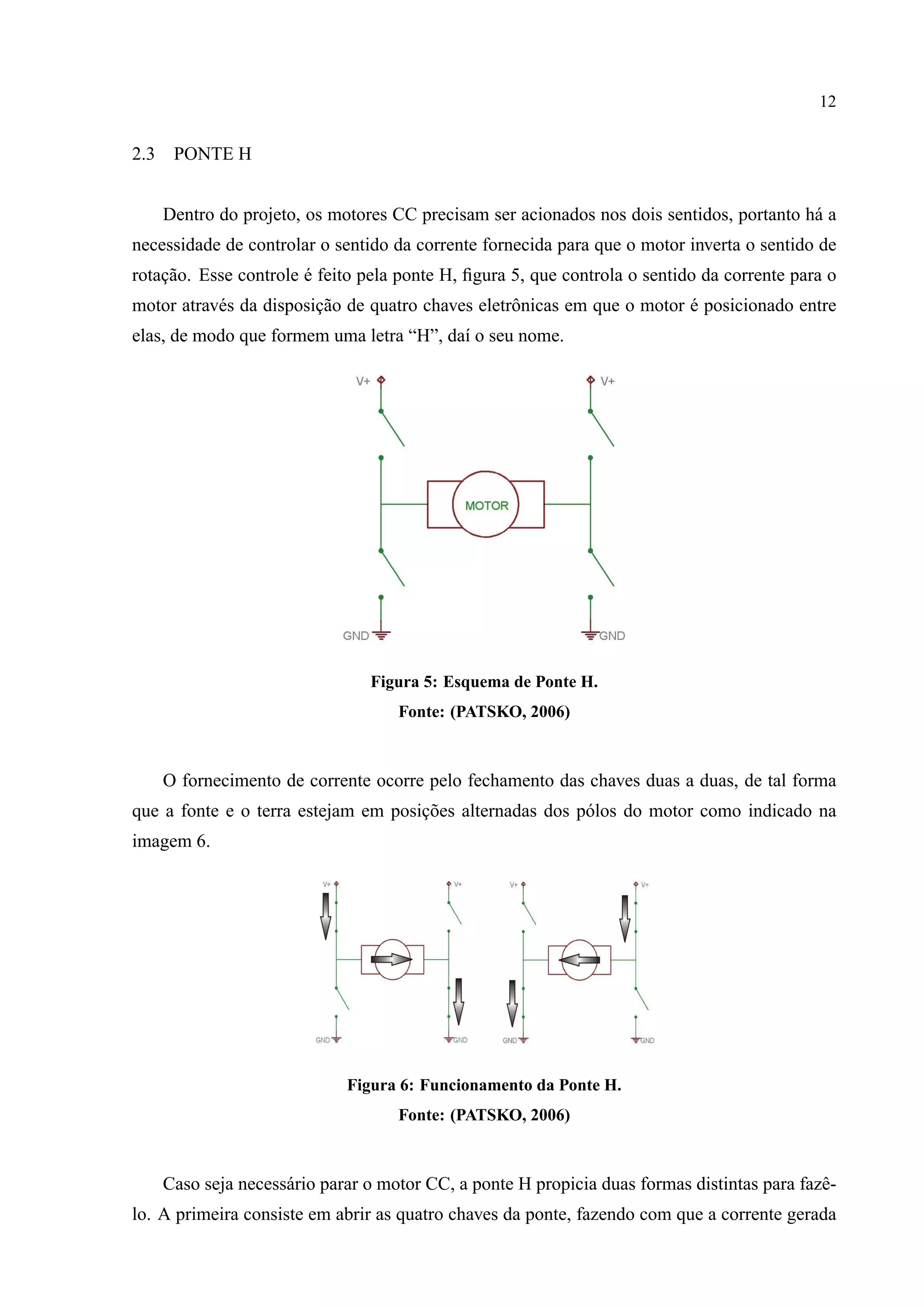 12
2.3 PONTE H
Dentro do projeto, os motores CC precisam ser acionados nos dois sentidos, portanto h´a a
necessidade de controlar o sentido da corrente fornecida para que o motor inverta o sentido de
rotac¸˜ao. Esse controle ´e feito pela ponte H, ﬁgura 5, que controla o sentido da corrente para o
motor atrav´es da disposic¸˜ao de quatro chaves eletrˆonicas em que o motor ´e posicionado entre
elas, de modo que formem uma letra “H”, da´ı o seu nome.
Figura 5: Esquema de Ponte H.
Fonte: (PATSKO, 2006)
O fornecimento de corrente ocorre pelo fechamento das chaves duas a duas, de tal forma
que a fonte e o terra estejam em posic¸˜oes alternadas dos p´olos do motor como indicado na
imagem 6.
Figura 6: Funcionamento da Ponte H.
Fonte: (PATSKO, 2006)
Caso seja necess´ario parar o motor CC, a ponte H propicia duas formas distintas para fazˆe-
lo. A primeira consiste em abrir as quatro chaves da ponte, fazendo com que a corrente gerada
 