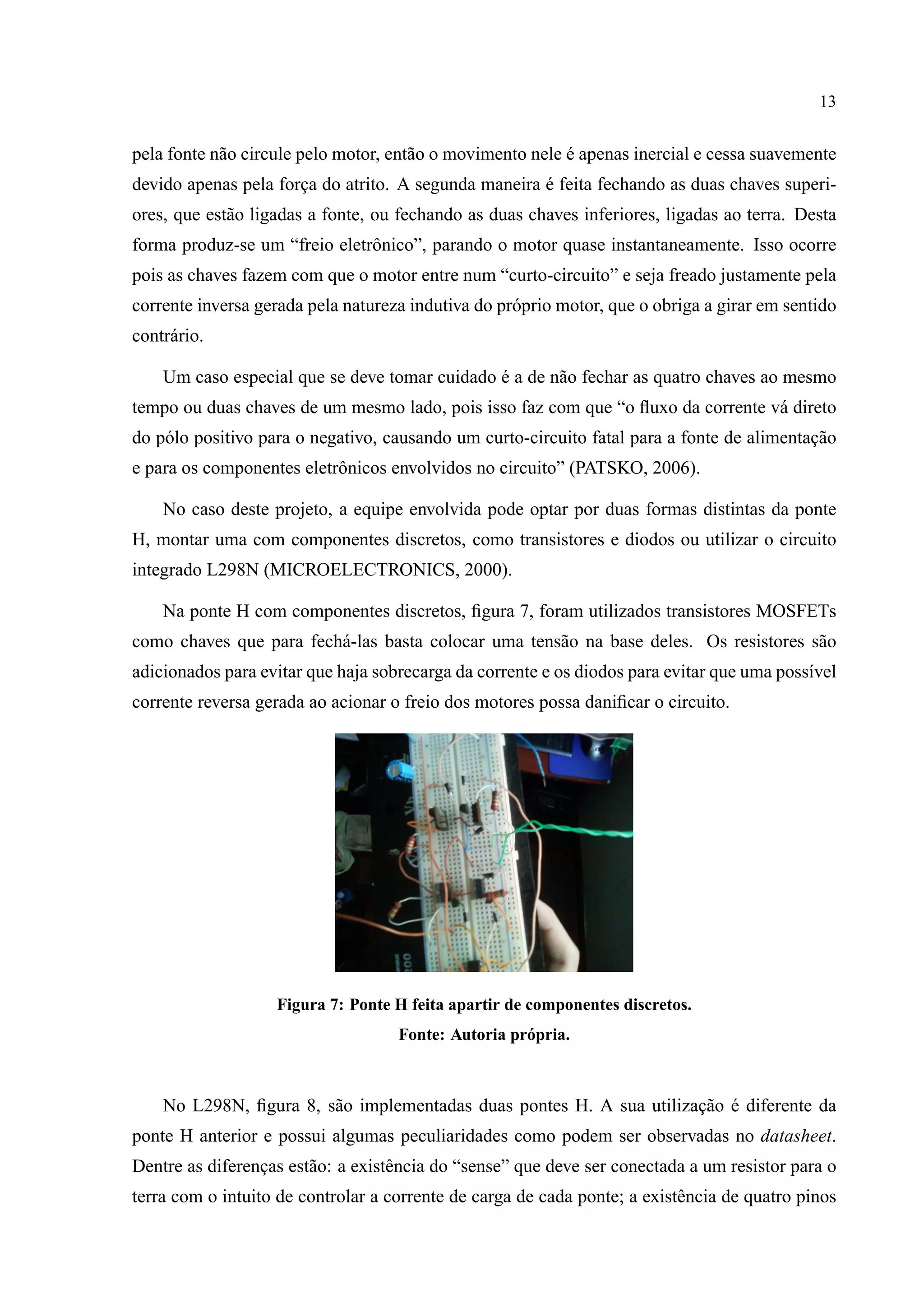 13
pela fonte n˜ao circule pelo motor, ent˜ao o movimento nele ´e apenas inercial e cessa suavemente
devido apenas pela forc¸a do atrito. A segunda maneira ´e feita fechando as duas chaves superi-
ores, que est˜ao ligadas a fonte, ou fechando as duas chaves inferiores, ligadas ao terra. Desta
forma produz-se um “freio eletrˆonico”, parando o motor quase instantaneamente. Isso ocorre
pois as chaves fazem com que o motor entre num “curto-circuito” e seja freado justamente pela
corrente inversa gerada pela natureza indutiva do pr´oprio motor, que o obriga a girar em sentido
contr´ario.
Um caso especial que se deve tomar cuidado ´e a de n˜ao fechar as quatro chaves ao mesmo
tempo ou duas chaves de um mesmo lado, pois isso faz com que “o ﬂuxo da corrente v´a direto
do p´olo positivo para o negativo, causando um curto-circuito fatal para a fonte de alimentac¸˜ao
e para os componentes eletrˆonicos envolvidos no circuito” (PATSKO, 2006).
No caso deste projeto, a equipe envolvida pode optar por duas formas distintas da ponte
H, montar uma com componentes discretos, como transistores e diodos ou utilizar o circuito
integrado L298N (MICROELECTRONICS, 2000).
Na ponte H com componentes discretos, ﬁgura 7, foram utilizados transistores MOSFETs
como chaves que para fech´a-las basta colocar uma tens˜ao na base deles. Os resistores s˜ao
adicionados para evitar que haja sobrecarga da corrente e os diodos para evitar que uma poss´ıvel
corrente reversa gerada ao acionar o freio dos motores possa daniﬁcar o circuito.
Figura 7: Ponte H feita apartir de componentes discretos.
Fonte: Autoria pr´opria.
No L298N, ﬁgura 8, s˜ao implementadas duas pontes H. A sua utilizac¸˜ao ´e diferente da
ponte H anterior e possui algumas peculiaridades como podem ser observadas no datasheet.
Dentre as diferenc¸as est˜ao: a existˆencia do “sense” que deve ser conectada a um resistor para o
terra com o intuito de controlar a corrente de carga de cada ponte; a existˆencia de quatro pinos
 