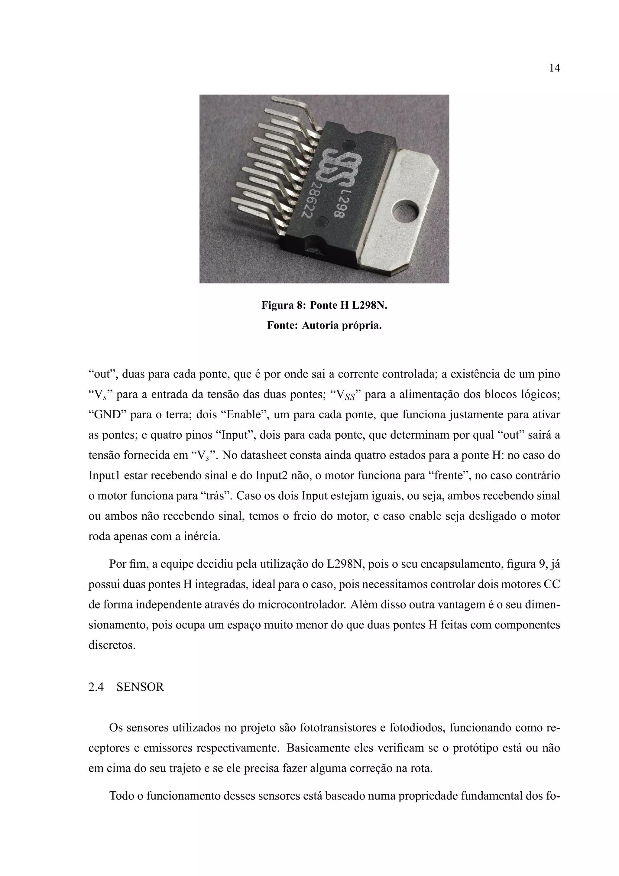 14
Figura 8: Ponte H L298N.
Fonte: Autoria pr´opria.
“out”, duas para cada ponte, que ´e por onde sai a corrente controlada; a existˆencia de um pino
“Vs” para a entrada da tens˜ao das duas pontes; “VSS” para a alimentac¸˜ao dos blocos l´ogicos;
“GND” para o terra; dois “Enable”, um para cada ponte, que funciona justamente para ativar
as pontes; e quatro pinos “Input”, dois para cada ponte, que determinam por qual “out” sair´a a
tens˜ao fornecida em “Vs”. No datasheet consta ainda quatro estados para a ponte H: no caso do
Input1 estar recebendo sinal e do Input2 n˜ao, o motor funciona para “frente”, no caso contr´ario
o motor funciona para “tr´as”. Caso os dois Input estejam iguais, ou seja, ambos recebendo sinal
ou ambos n˜ao recebendo sinal, temos o freio do motor, e caso enable seja desligado o motor
roda apenas com a in´ercia.
Por ﬁm, a equipe decidiu pela utilizac¸˜ao do L298N, pois o seu encapsulamento, ﬁgura 9, j´a
possui duas pontes H integradas, ideal para o caso, pois necessitamos controlar dois motores CC
de forma independente atrav´es do microcontrolador. Al´em disso outra vantagem ´e o seu dimen-
sionamento, pois ocupa um espac¸o muito menor do que duas pontes H feitas com componentes
discretos.
2.4 SENSOR
Os sensores utilizados no projeto s˜ao fototransistores e fotodiodos, funcionando como re-
ceptores e emissores respectivamente. Basicamente eles veriﬁcam se o prot´otipo est´a ou n˜ao
em cima do seu trajeto e se ele precisa fazer alguma correc¸˜ao na rota.
Todo o funcionamento desses sensores est´a baseado numa propriedade fundamental dos fo-
 