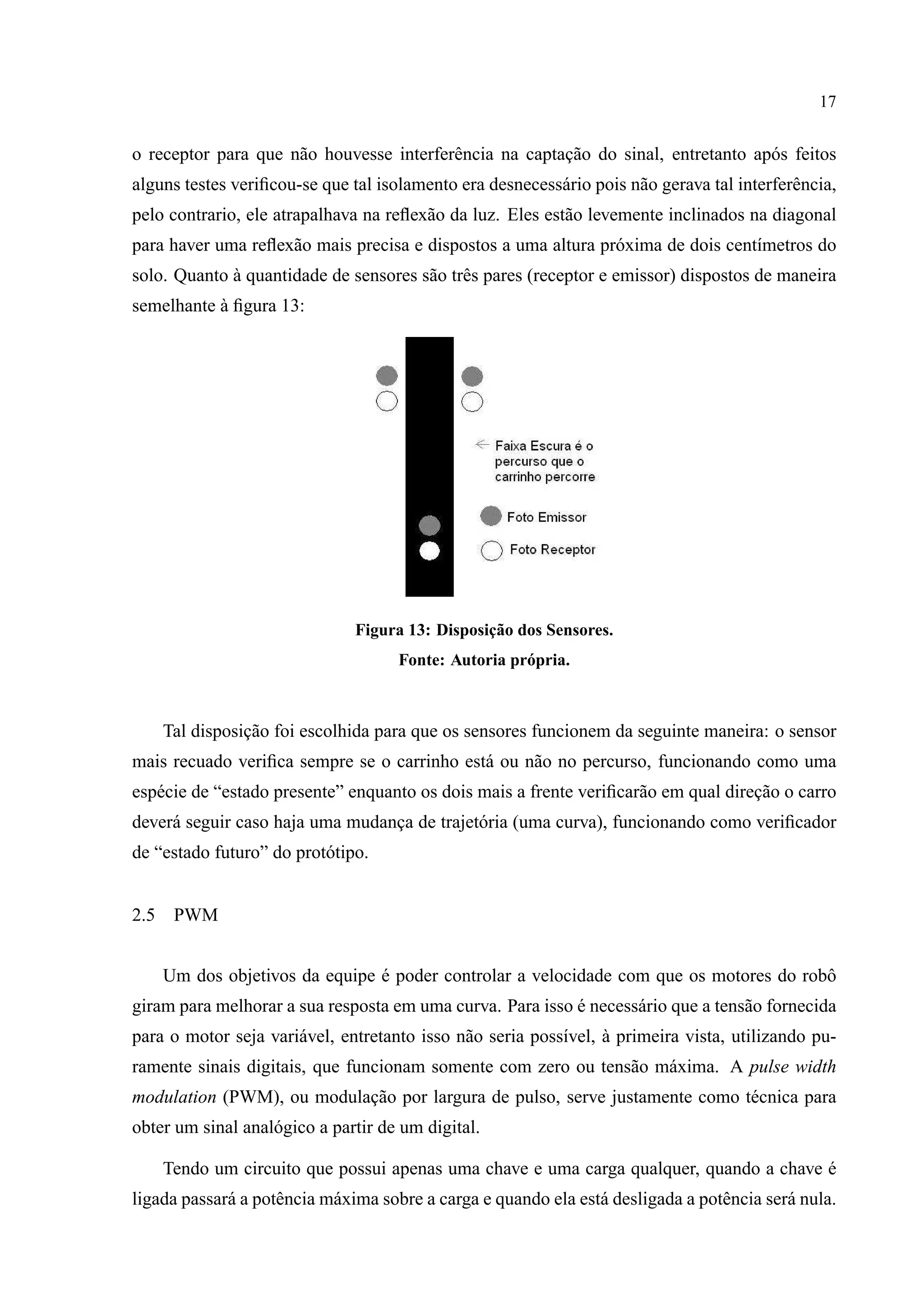 17
o receptor para que n˜ao houvesse interferˆencia na captac¸˜ao do sinal, entretanto ap´os feitos
alguns testes veriﬁcou-se que tal isolamento era desnecess´ario pois n˜ao gerava tal interferˆencia,
pelo contrario, ele atrapalhava na reﬂex˜ao da luz. Eles est˜ao levemente inclinados na diagonal
para haver uma reﬂex˜ao mais precisa e dispostos a uma altura pr´oxima de dois cent´ımetros do
solo. Quanto `a quantidade de sensores s˜ao trˆes pares (receptor e emissor) dispostos de maneira
semelhante `a ﬁgura 13:
Figura 13: Disposic¸˜ao dos Sensores.
Fonte: Autoria pr´opria.
Tal disposic¸˜ao foi escolhida para que os sensores funcionem da seguinte maneira: o sensor
mais recuado veriﬁca sempre se o carrinho est´a ou n˜ao no percurso, funcionando como uma
esp´ecie de “estado presente” enquanto os dois mais a frente veriﬁcar˜ao em qual direc¸˜ao o carro
dever´a seguir caso haja uma mudanc¸a de trajet´oria (uma curva), funcionando como veriﬁcador
de “estado futuro” do prot´otipo.
2.5 PWM
Um dos objetivos da equipe ´e poder controlar a velocidade com que os motores do robˆo
giram para melhorar a sua resposta em uma curva. Para isso ´e necess´ario que a tens˜ao fornecida
para o motor seja vari´avel, entretanto isso n˜ao seria poss´ıvel, `a primeira vista, utilizando pu-
ramente sinais digitais, que funcionam somente com zero ou tens˜ao m´axima. A pulse width
modulation (PWM), ou modulac¸˜ao por largura de pulso, serve justamente como t´ecnica para
obter um sinal anal´ogico a partir de um digital.
Tendo um circuito que possui apenas uma chave e uma carga qualquer, quando a chave ´e
ligada passar´a a potˆencia m´axima sobre a carga e quando ela est´a desligada a potˆencia ser´a nula.
 