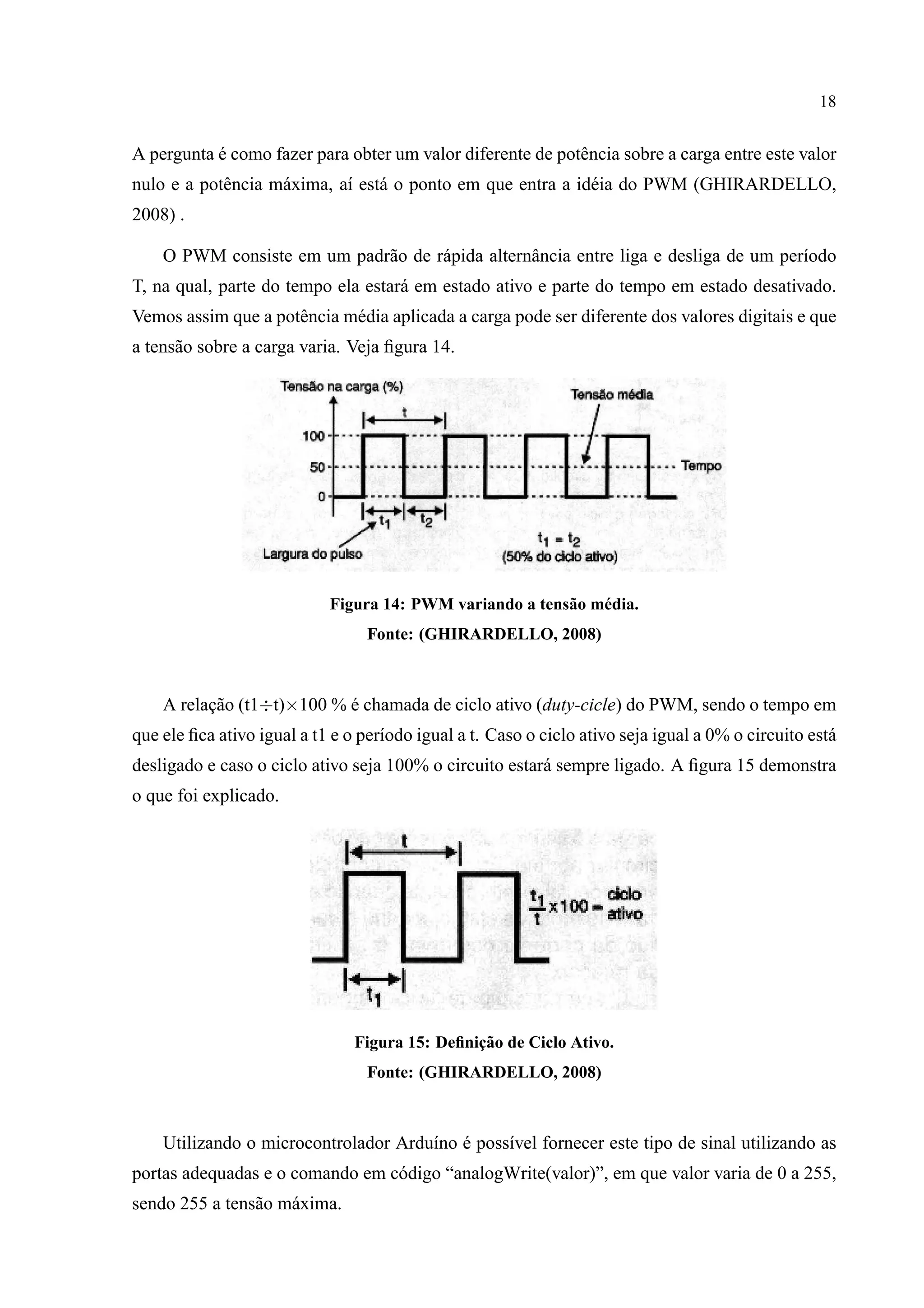 18
A pergunta ´e como fazer para obter um valor diferente de potˆencia sobre a carga entre este valor
nulo e a potˆencia m´axima, a´ı est´a o ponto em que entra a id´eia do PWM (GHIRARDELLO,
2008) .
O PWM consiste em um padr˜ao de r´apida alternˆancia entre liga e desliga de um per´ıodo
T, na qual, parte do tempo ela estar´a em estado ativo e parte do tempo em estado desativado.
Vemos assim que a potˆencia m´edia aplicada a carga pode ser diferente dos valores digitais e que
a tens˜ao sobre a carga varia. Veja ﬁgura 14.
Figura 14: PWM variando a tens˜ao m´edia.
Fonte: (GHIRARDELLO, 2008)
A relac¸˜ao (t1÷t)×100 % ´e chamada de ciclo ativo (duty-cicle) do PWM, sendo o tempo em
que ele ﬁca ativo igual a t1 e o per´ıodo igual a t. Caso o ciclo ativo seja igual a 0% o circuito est´a
desligado e caso o ciclo ativo seja 100% o circuito estar´a sempre ligado. A ﬁgura 15 demonstra
o que foi explicado.
Figura 15: Deﬁnic¸˜ao de Ciclo Ativo.
Fonte: (GHIRARDELLO, 2008)
Utilizando o microcontrolador Ardu´ıno ´e poss´ıvel fornecer este tipo de sinal utilizando as
portas adequadas e o comando em c´odigo “analogWrite(valor)”, em que valor varia de 0 a 255,
sendo 255 a tens˜ao m´axima.
 