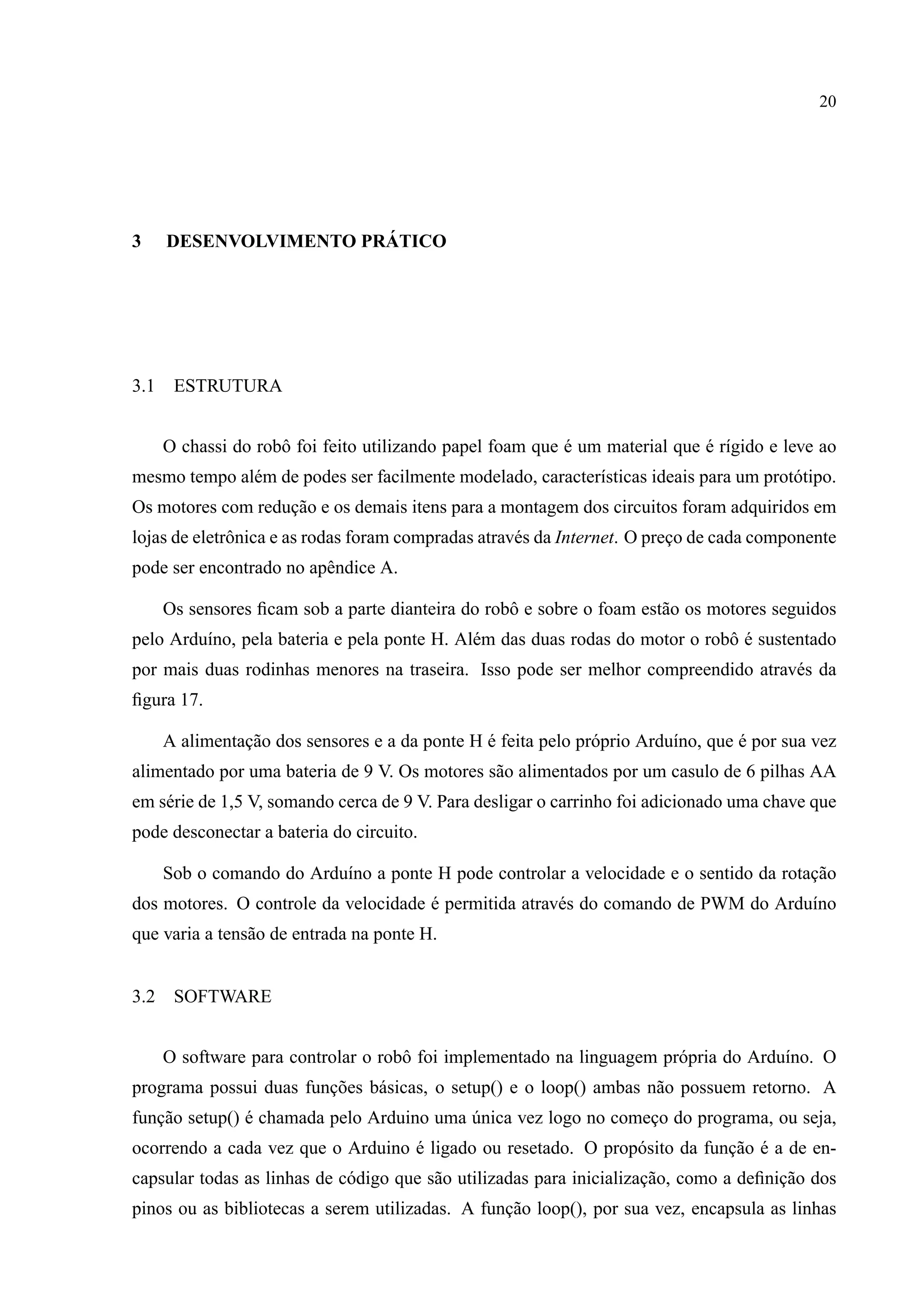 20
3 DESENVOLVIMENTO PR ´ATICO
3.1 ESTRUTURA
O chassi do robˆo foi feito utilizando papel foam que ´e um material que ´e r´ıgido e leve ao
mesmo tempo al´em de podes ser facilmente modelado, caracter´ısticas ideais para um prot´otipo.
Os motores com reduc¸˜ao e os demais itens para a montagem dos circuitos foram adquiridos em
lojas de eletrˆonica e as rodas foram compradas atrav´es da Internet. O prec¸o de cada componente
pode ser encontrado no apˆendice A.
Os sensores ﬁcam sob a parte dianteira do robˆo e sobre o foam est˜ao os motores seguidos
pelo Ardu´ıno, pela bateria e pela ponte H. Al´em das duas rodas do motor o robˆo ´e sustentado
por mais duas rodinhas menores na traseira. Isso pode ser melhor compreendido atrav´es da
ﬁgura 17.
A alimentac¸˜ao dos sensores e a da ponte H ´e feita pelo pr´oprio Ardu´ıno, que ´e por sua vez
alimentado por uma bateria de 9 V. Os motores s˜ao alimentados por um casulo de 6 pilhas AA
em s´erie de 1,5 V, somando cerca de 9 V. Para desligar o carrinho foi adicionado uma chave que
pode desconectar a bateria do circuito.
Sob o comando do Ardu´ıno a ponte H pode controlar a velocidade e o sentido da rotac¸˜ao
dos motores. O controle da velocidade ´e permitida atrav´es do comando de PWM do Ardu´ıno
que varia a tens˜ao de entrada na ponte H.
3.2 SOFTWARE
O software para controlar o robˆo foi implementado na linguagem pr´opria do Ardu´ıno. O
programa possui duas func¸˜oes b´asicas, o setup() e o loop() ambas n˜ao possuem retorno. A
func¸˜ao setup() ´e chamada pelo Arduino uma ´unica vez logo no comec¸o do programa, ou seja,
ocorrendo a cada vez que o Arduino ´e ligado ou resetado. O prop´osito da func¸˜ao ´e a de en-
capsular todas as linhas de c´odigo que s˜ao utilizadas para inicializac¸˜ao, como a deﬁnic¸˜ao dos
pinos ou as bibliotecas a serem utilizadas. A func¸˜ao loop(), por sua vez, encapsula as linhas
 