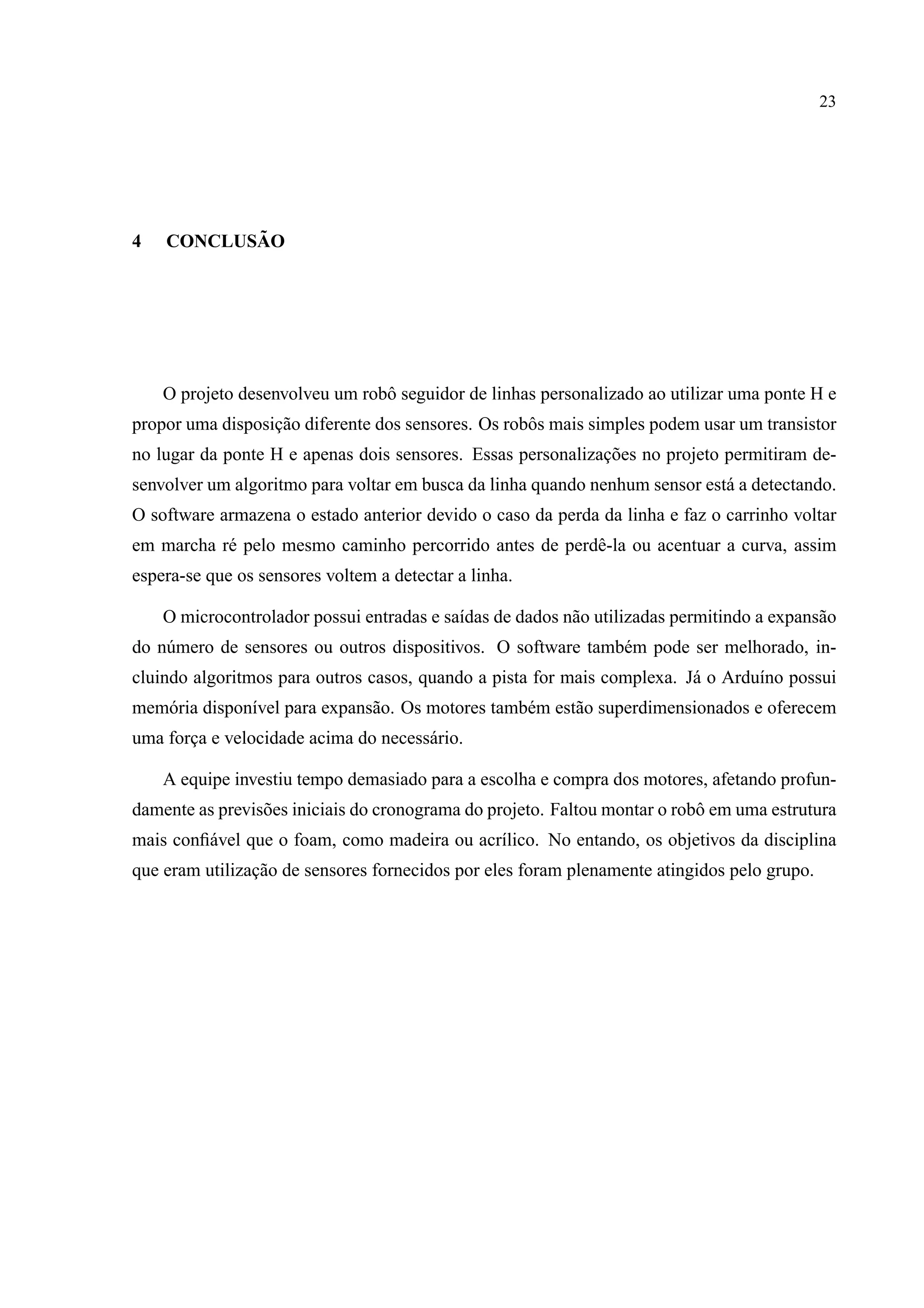 23
4 CONCLUS ˜AO
O projeto desenvolveu um robˆo seguidor de linhas personalizado ao utilizar uma ponte H e
propor uma disposic¸˜ao diferente dos sensores. Os robˆos mais simples podem usar um transistor
no lugar da ponte H e apenas dois sensores. Essas personalizac¸˜oes no projeto permitiram de-
senvolver um algoritmo para voltar em busca da linha quando nenhum sensor est´a a detectando.
O software armazena o estado anterior devido o caso da perda da linha e faz o carrinho voltar
em marcha r´e pelo mesmo caminho percorrido antes de perdˆe-la ou acentuar a curva, assim
espera-se que os sensores voltem a detectar a linha.
O microcontrolador possui entradas e sa´ıdas de dados n˜ao utilizadas permitindo a expans˜ao
do n´umero de sensores ou outros dispositivos. O software tamb´em pode ser melhorado, in-
cluindo algoritmos para outros casos, quando a pista for mais complexa. J´a o Ardu´ıno possui
mem´oria dispon´ıvel para expans˜ao. Os motores tamb´em est˜ao superdimensionados e oferecem
uma forc¸a e velocidade acima do necess´ario.
A equipe investiu tempo demasiado para a escolha e compra dos motores, afetando profun-
damente as previs˜oes iniciais do cronograma do projeto. Faltou montar o robˆo em uma estrutura
mais conﬁ´avel que o foam, como madeira ou acr´ılico. No entando, os objetivos da disciplina
que eram utilizac¸˜ao de sensores fornecidos por eles foram plenamente atingidos pelo grupo.
 