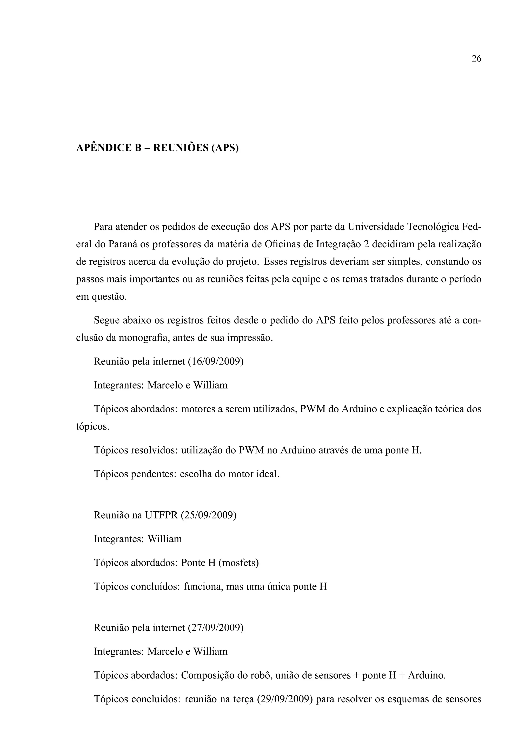 26
AP ˆENDICE B -- REUNI ˜OES (APS)
Para atender os pedidos de execuc¸˜ao dos APS por parte da Universidade Tecnol´ogica Fed-
eral do Paran´a os professores da mat´eria de Oﬁcinas de Integrac¸˜ao 2 decidiram pela realizac¸˜ao
de registros acerca da evoluc¸˜ao do projeto. Esses registros deveriam ser simples, constando os
passos mais importantes ou as reuni˜oes feitas pela equipe e os temas tratados durante o per´ıodo
em quest˜ao.
Segue abaixo os registros feitos desde o pedido do APS feito pelos professores at´e a con-
clus˜ao da monograﬁa, antes de sua impress˜ao.
Reuni˜ao pela internet (16/09/2009)
Integrantes: Marcelo e William
T´opicos abordados: motores a serem utilizados, PWM do Arduino e explicac¸˜ao te´orica dos
t´opicos.
T´opicos resolvidos: utilizac¸˜ao do PWM no Arduino atrav´es de uma ponte H.
T´opicos pendentes: escolha do motor ideal.
Reuni˜ao na UTFPR (25/09/2009)
Integrantes: William
T´opicos abordados: Ponte H (mosfets)
T´opicos conclu´ıdos: funciona, mas uma ´unica ponte H
Reuni˜ao pela internet (27/09/2009)
Integrantes: Marcelo e William
T´opicos abordados: Composic¸˜ao do robˆo, uni˜ao de sensores + ponte H + Arduino.
T´opicos conclu´ıdos: reuni˜ao na terc¸a (29/09/2009) para resolver os esquemas de sensores
 