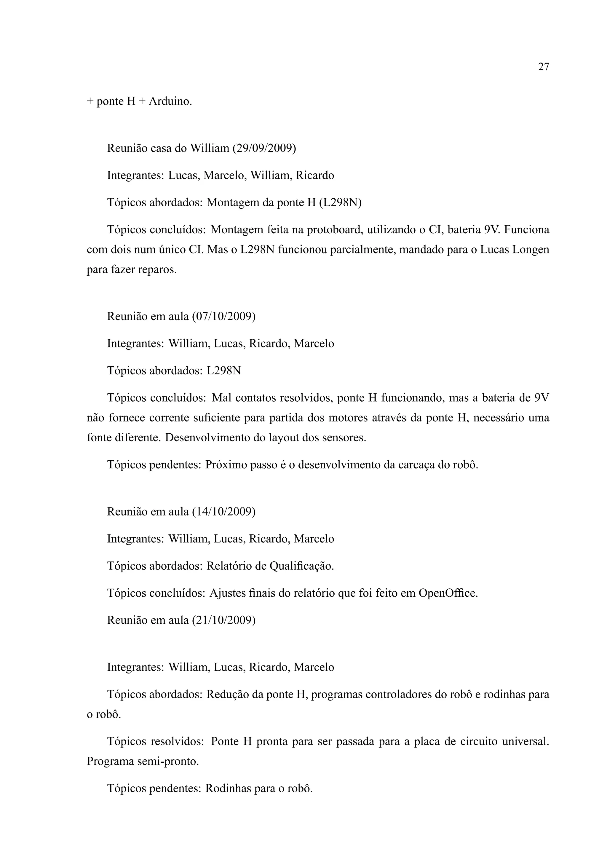 27
+ ponte H + Arduino.
Reuni˜ao casa do William (29/09/2009)
Integrantes: Lucas, Marcelo, William, Ricardo
T´opicos abordados: Montagem da ponte H (L298N)
T´opicos conclu´ıdos: Montagem feita na protoboard, utilizando o CI, bateria 9V. Funciona
com dois num ´unico CI. Mas o L298N funcionou parcialmente, mandado para o Lucas Longen
para fazer reparos.
Reuni˜ao em aula (07/10/2009)
Integrantes: William, Lucas, Ricardo, Marcelo
T´opicos abordados: L298N
T´opicos conclu´ıdos: Mal contatos resolvidos, ponte H funcionando, mas a bateria de 9V
n˜ao fornece corrente suﬁciente para partida dos motores atrav´es da ponte H, necess´ario uma
fonte diferente. Desenvolvimento do layout dos sensores.
T´opicos pendentes: Pr´oximo passo ´e o desenvolvimento da carcac¸a do robˆo.
Reuni˜ao em aula (14/10/2009)
Integrantes: William, Lucas, Ricardo, Marcelo
T´opicos abordados: Relat´orio de Qualiﬁcac¸˜ao.
T´opicos conclu´ıdos: Ajustes ﬁnais do relat´orio que foi feito em OpenOfﬁce.
Reuni˜ao em aula (21/10/2009)
Integrantes: William, Lucas, Ricardo, Marcelo
T´opicos abordados: Reduc¸˜ao da ponte H, programas controladores do robˆo e rodinhas para
o robˆo.
T´opicos resolvidos: Ponte H pronta para ser passada para a placa de circuito universal.
Programa semi-pronto.
T´opicos pendentes: Rodinhas para o robˆo.
 