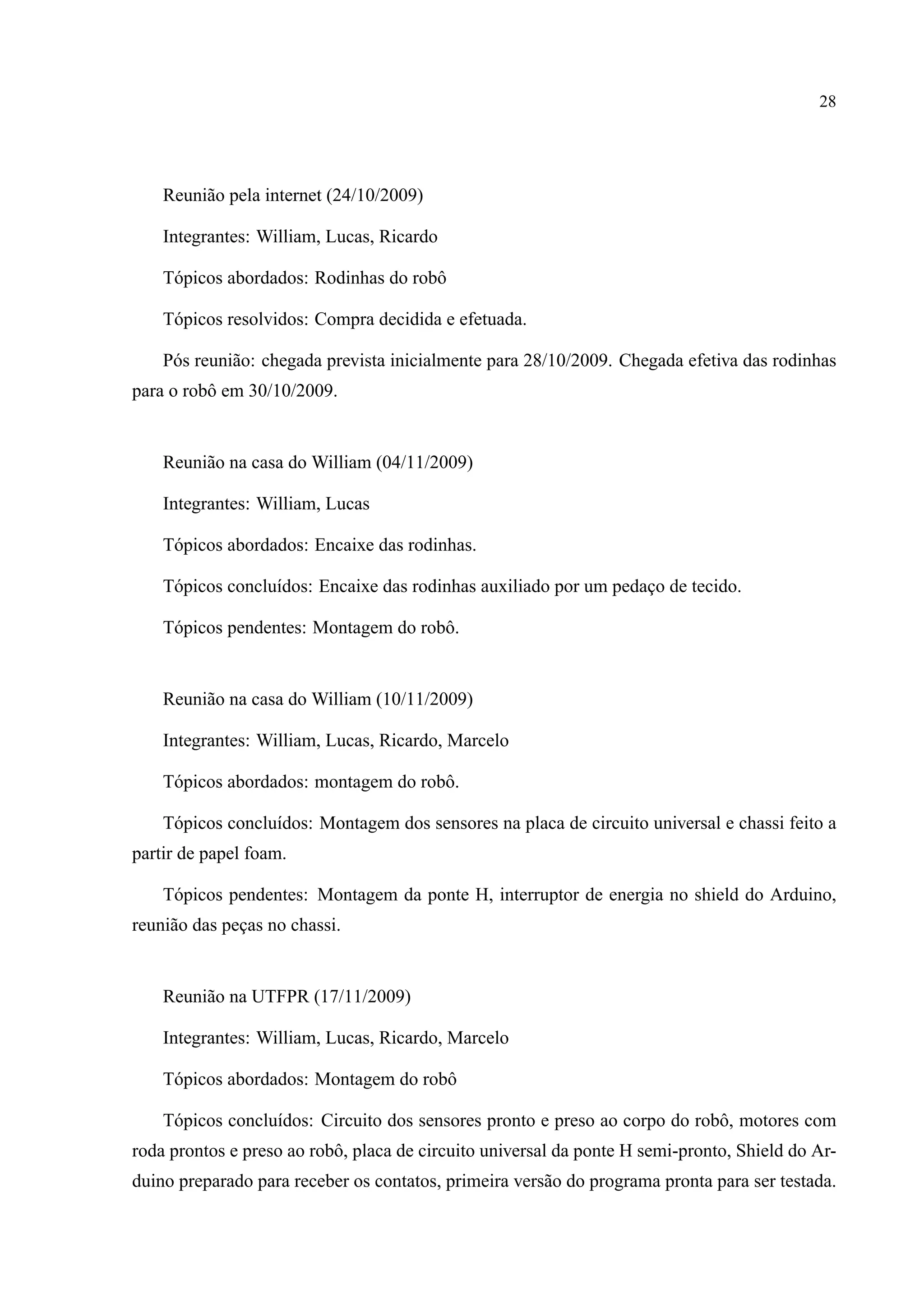 28
Reuni˜ao pela internet (24/10/2009)
Integrantes: William, Lucas, Ricardo
T´opicos abordados: Rodinhas do robˆo
T´opicos resolvidos: Compra decidida e efetuada.
P´os reuni˜ao: chegada prevista inicialmente para 28/10/2009. Chegada efetiva das rodinhas
para o robˆo em 30/10/2009.
Reuni˜ao na casa do William (04/11/2009)
Integrantes: William, Lucas
T´opicos abordados: Encaixe das rodinhas.
T´opicos conclu´ıdos: Encaixe das rodinhas auxiliado por um pedac¸o de tecido.
T´opicos pendentes: Montagem do robˆo.
Reuni˜ao na casa do William (10/11/2009)
Integrantes: William, Lucas, Ricardo, Marcelo
T´opicos abordados: montagem do robˆo.
T´opicos conclu´ıdos: Montagem dos sensores na placa de circuito universal e chassi feito a
partir de papel foam.
T´opicos pendentes: Montagem da ponte H, interruptor de energia no shield do Arduino,
reuni˜ao das pec¸as no chassi.
Reuni˜ao na UTFPR (17/11/2009)
Integrantes: William, Lucas, Ricardo, Marcelo
T´opicos abordados: Montagem do robˆo
T´opicos conclu´ıdos: Circuito dos sensores pronto e preso ao corpo do robˆo, motores com
roda prontos e preso ao robˆo, placa de circuito universal da ponte H semi-pronto, Shield do Ar-
duino preparado para receber os contatos, primeira vers˜ao do programa pronta para ser testada.
 