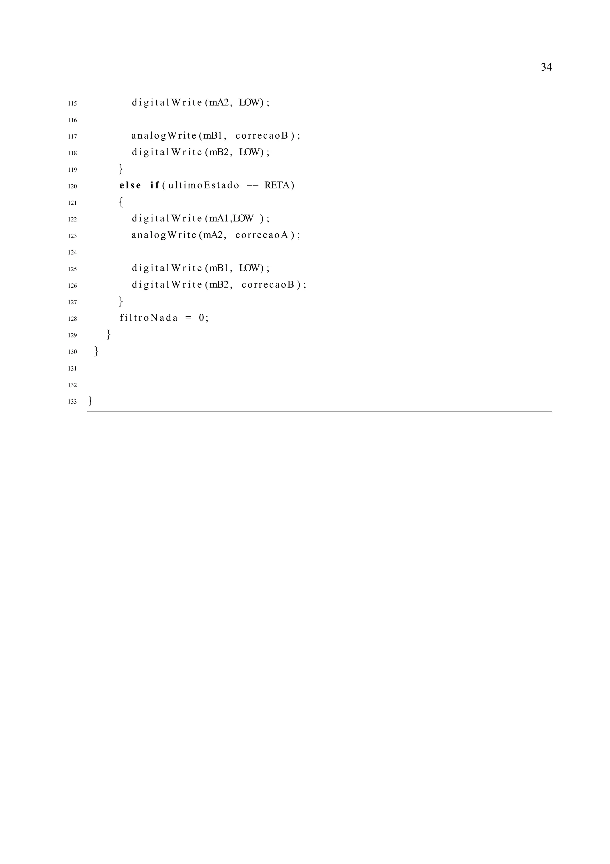 34
115 d i g i t a l W r i t e (mA2, LOW) ;
116
117 analogWrite (mB1, correcaoB ) ;
118 d i g i t a l W r i t e (mB2, LOW) ;
119 }
120 e l s e i f ( ultimoEstado == RETA)
121 {
122 d i g i t a l W r i t e (mA1,LOW ) ;
123 analogWrite (mA2, correcaoA ) ;
124
125 d i g i t a l W r i t e (mB1, LOW) ;
126 d i g i t a l W r i t e (mB2, correcaoB ) ;
127 }
128 f i l t r o N a d a = 0;
129 }
130 }
131
132
133 }
 