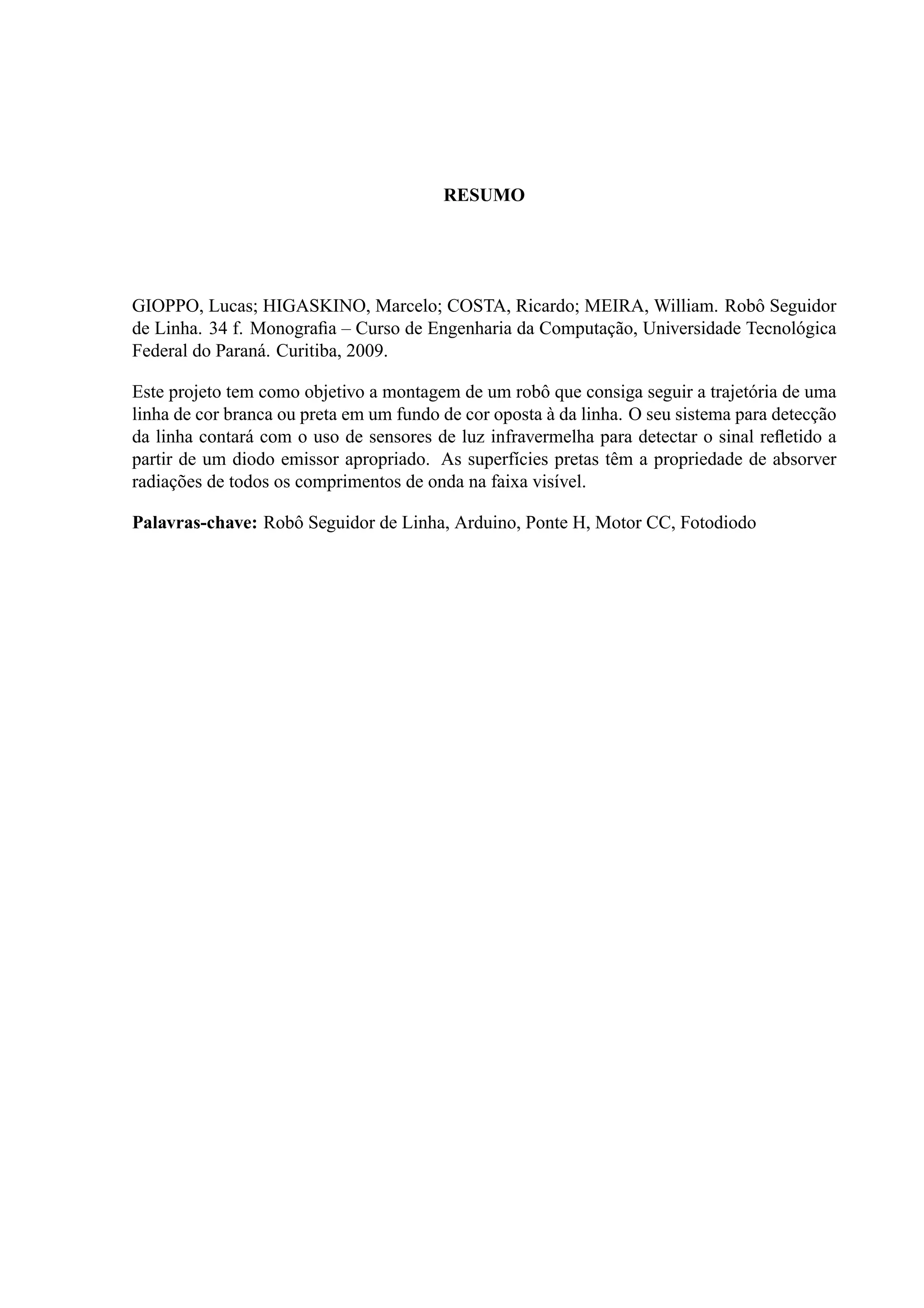 RESUMO
GIOPPO, Lucas; HIGASKINO, Marcelo; COSTA, Ricardo; MEIRA, William. Robˆo Seguidor
de Linha. 34 f. Monograﬁa – Curso de Engenharia da Computac¸˜ao, Universidade Tecnol´ogica
Federal do Paran´a. Curitiba, 2009.
Este projeto tem como objetivo a montagem de um robˆo que consiga seguir a trajet´oria de uma
linha de cor branca ou preta em um fundo de cor oposta `a da linha. O seu sistema para detecc¸˜ao
da linha contar´a com o uso de sensores de luz infravermelha para detectar o sinal reﬂetido a
partir de um diodo emissor apropriado. As superf´ıcies pretas tˆem a propriedade de absorver
radiac¸˜oes de todos os comprimentos de onda na faixa vis´ıvel.
Palavras-chave: Robˆo Seguidor de Linha, Arduino, Ponte H, Motor CC, Fotodiodo
 