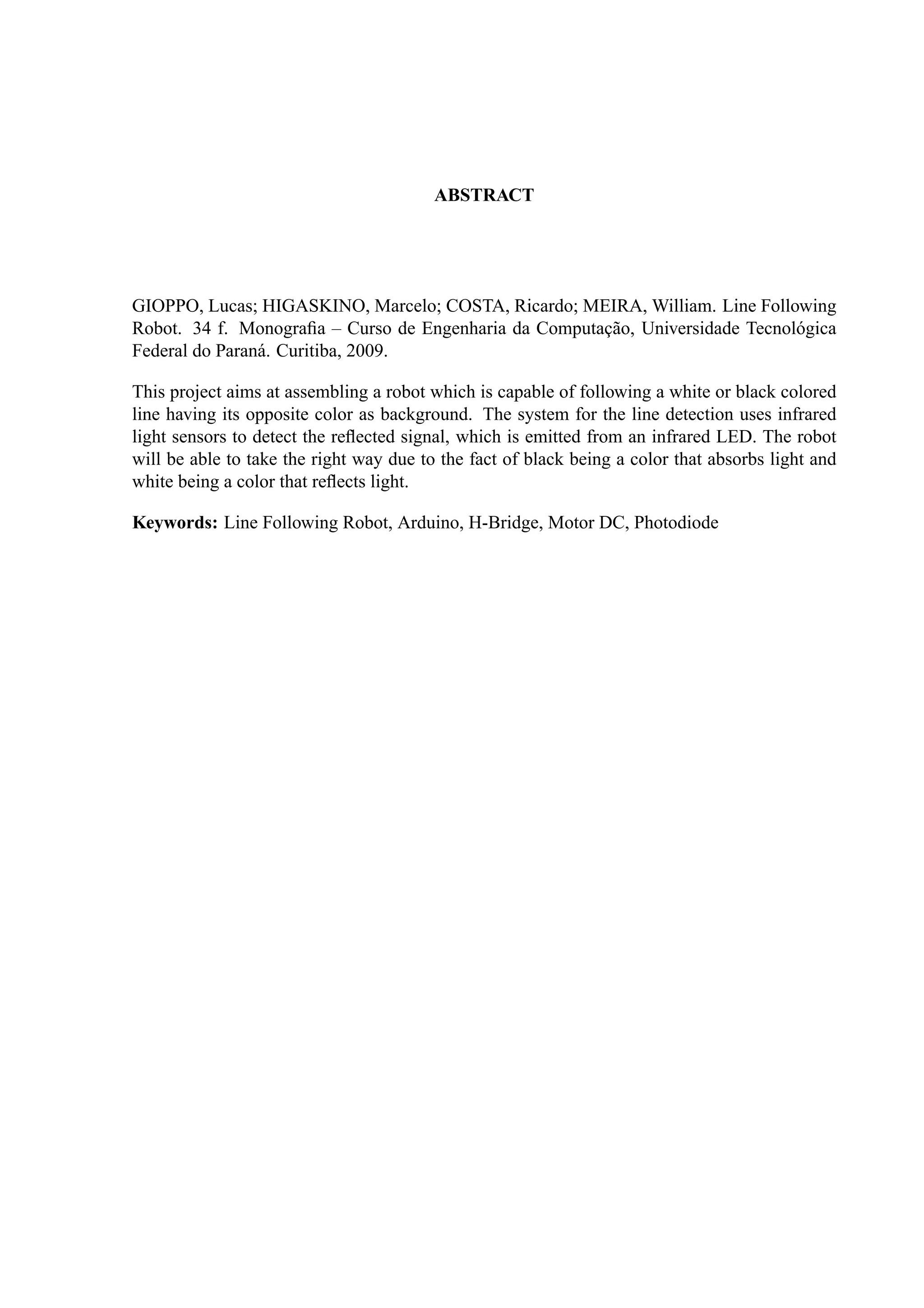ABSTRACT
GIOPPO, Lucas; HIGASKINO, Marcelo; COSTA, Ricardo; MEIRA, William. Line Following
Robot. 34 f. Monograﬁa – Curso de Engenharia da Computac¸˜ao, Universidade Tecnol´ogica
Federal do Paran´a. Curitiba, 2009.
This project aims at assembling a robot which is capable of following a white or black colored
line having its opposite color as background. The system for the line detection uses infrared
light sensors to detect the reﬂected signal, which is emitted from an infrared LED. The robot
will be able to take the right way due to the fact of black being a color that absorbs light and
white being a color that reﬂects light.
Keywords: Line Following Robot, Arduino, H-Bridge, Motor DC, Photodiode
 