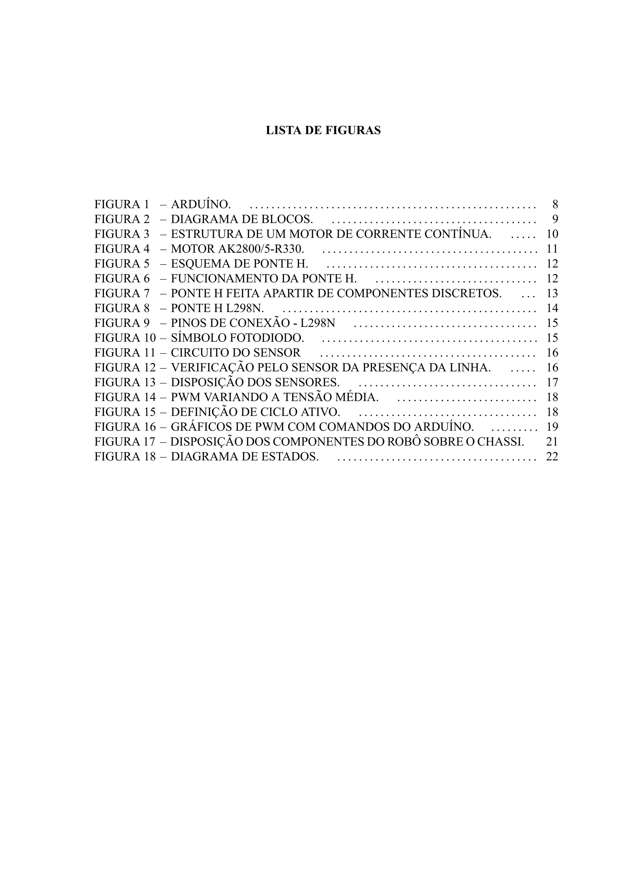 LISTA DE FIGURAS
–FIGURA 1 ARDU´INO. . . . . . . . . . . . . . . . . . . . . . . . . . . . . . . . . . . . . . . . . . . . . . . . . . . . . . 8
–FIGURA 2 DIAGRAMA DE BLOCOS. . . . . . . . . . . . . . . . . . . . . . . . . . . . . . . . . . . . . . . 9
–FIGURA 3 ESTRUTURA DE UM MOTOR DE CORRENTE CONT´INUA. . . . . . 10
–FIGURA 4 MOTOR AK2800/5-R330. . . . . . . . . . . . . . . . . . . . . . . . . . . . . . . . . . . . . . . . . 11
–FIGURA 5 ESQUEMA DE PONTE H. . . . . . . . . . . . . . . . . . . . . . . . . . . . . . . . . . . . . . . . 12
–FIGURA 6 FUNCIONAMENTO DA PONTE H. . . . . . . . . . . . . . . . . . . . . . . . . . . . . . . 12
–FIGURA 7 PONTE H FEITA APARTIR DE COMPONENTES DISCRETOS. . . . 13
–FIGURA 8 PONTE H L298N. . . . . . . . . . . . . . . . . . . . . . . . . . . . . . . . . . . . . . . . . . . . . . . . 14
–FIGURA 9 PINOS DE CONEX ˜AO - L298N . . . . . . . . . . . . . . . . . . . . . . . . . . . . . . . . . . 15
–FIGURA 10 S´IMBOLO FOTODIODO. . . . . . . . . . . . . . . . . . . . . . . . . . . . . . . . . . . . . . . . . 15
–FIGURA 11 CIRCUITO DO SENSOR . . . . . . . . . . . . . . . . . . . . . . . . . . . . . . . . . . . . . . . . 16
–FIGURA 12 VERIFICAC¸ ˜AO PELO SENSOR DA PRESENC¸ A DA LINHA. . . . . . 16
–FIGURA 13 DISPOSIC¸ ˜AO DOS SENSORES. . . . . . . . . . . . . . . . . . . . . . . . . . . . . . . . . . 17
–FIGURA 14 PWM VARIANDO A TENS ˜AO M´EDIA. . . . . . . . . . . . . . . . . . . . . . . . . . . 18
–FIGURA 15 DEFINIC¸ ˜AO DE CICLO ATIVO. . . . . . . . . . . . . . . . . . . . . . . . . . . . . . . . . . 18
–FIGURA 16 GR ´AFICOS DE PWM COM COMANDOS DO ARDU´INO. . . . . . . . . . 19
–FIGURA 17 DISPOSIC¸ ˜AO DOS COMPONENTES DO ROB ˆO SOBRE O CHASSI. 21
–FIGURA 18 DIAGRAMA DE ESTADOS. . . . . . . . . . . . . . . . . . . . . . . . . . . . . . . . . . . . . . 22
 