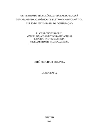 UNIVERSIDADE TECNOL ´OGICA FEDERAL DO PARAN ´A
DEPARTAMENTO ACADˆEMICO DE ELETR ˆONICA/INFORM ´ATICA
CURSO DE ENGENHARIA DA COMPUTAC¸ ˜AO
LUCAS LONGEN GIOPPO
MARCELO MASSAO KATAOKA HIGASKINO
RICARDO FANTIN DA COSTA
WILLIAM HITOSHI TSUNODA MEIRA
ROB ˆO SEGUIDOR DE LINHA
MONOGRAFIA
CURITIBA
2009
 