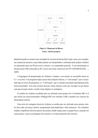 9
Figura 2: Diagrama de Blocos.
Fonte: Autoria pr´opria.
plataforma pode-se montar uma variedade de circuitos de forma f´acil e ´agil, como, por exemplo,
um sistema de sensores, cujos dados podem ser interpretados e utilizados pelo pr´oprio Ardu´ıno
ou repassados para um PC(personal computer, ou computador pessoal). A sua alimentac¸˜ao se
d´a pela porta USB conectada ao PC ou por uma fonte externa de at´e 25V (INTERFACING...,
2009).
A linguagem de programac¸˜ao do Ardu´ıno ´e simples e sua sintaxe se assemelha muito ao
C++ e ao Java. Um programa t´ıpico possui duas func¸˜oes b´asicas, o “void setup()”, que ´e execu-
tada logo no in´ıcio do programa, e o “void loop()”, que ´e a func¸˜ao executada repetidamente pelo
microcontrolador. Fora elas existem diversas outras func¸˜oes como por exemplo as que fazem
com que um pino emita e receba sinais digitais ou anal´ogicos.
O modelo do Ardu´ıno escolhido para ser utilizado neste projeto foi o Freeduino BR v1.0
que utiliza um microcontrolador ATMega328P com interface USB e tamb´em um conector de
alimentac¸˜ao externa.
Uma s´erie de vantagens fazem do Ardu´ıno a escolha para ser utilizada neste projeto, den-
tre eles est˜ao seu prec¸o atrativo, programac¸˜ao descomplicada e f´acil manuseio. Os comandos
simples simpliﬁcam diversos passos do projeto, dando espac¸o para a equipe focar a atenc¸˜ao em
outras partes, como na montagem dos sensores e no funcionamento dos motores.
 