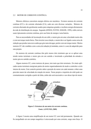 10
2.2 MOTOR DE CORRENTE CONT´INUA
Motores el´etricos convertem energia el´etrica em mecˆanica. Existem motores de corrente
cont´ınua (CC) e de corrente alternada (CA), cada um com diversas variac¸˜oes. Motores de
corrente alternada s˜ao geralmente usados para m´aquinas grandes e recebem energia diretamente
da rede de distribuic¸˜ao de energia. Segundo (JONES; FLYNN; SEIGER, 1999), robˆos m´oveis
usam tipicamente corrente cont´ınua, pois sua fonte de energia ´e uma bateria.
Para as necessidades de locomoc¸˜ao de um robˆo, o motor gira em uma velocidade muito alta
e com um torque muito baixo. Para inverter essa relac¸˜ao, o motor deve ser ligado a uma caixa de
reduc¸˜ao que produz uma nova sa´ıda que gira mais devagar, por´em com um torque maior. Muitos
motores CC s˜ao vendidos com a caixa de reduc¸˜ao j´a instalada, como ´e o caso do adquirido para
este projeto.
Os motores de corrente cont´ınua tˆem pelo menos dois terminais que ao se aplicar uma
tens˜ao nestes terminais o motor gira em um sentido e invertendo a polaridade da entrada o
motor gira no sentido contr´ario.
Alguns motores CC, como motores de passo, tem mais que dois terminais. Os sinais apli-
cados nestes terminais energizam partes do motor organizadamente de modo a controlar o ciclo
interno do motor. Este controle permite saber a posic¸˜ao do motor em cada instante e obter uma
precis˜ao maior da velocidade de rotac¸˜ao do motor. Neste projeto a trajet´oria do robˆo pode ser
constantemente corrigida a partir da linha, ent˜ao n˜ao ser´a necess´ario o uso desse tipo de motor.
Figura 3: Estrutura de um motor de corrente cont´ınua.
Fonte: (ANTUNES, 2009)
A ﬁgura 3 mostra uma simpliﬁcac¸˜ao de um motor CC com im˜a permanente. Quando um
ﬁo mergulhado em um campo magn´etico ´e atravessado por uma corrente, surge uma forc¸a. O
 