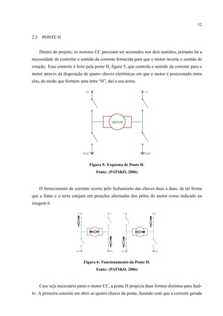 12
2.3 PONTE H
Dentro do projeto, os motores CC precisam ser acionados nos dois sentidos, portanto h´a a
necessidade de controlar o sentido da corrente fornecida para que o motor inverta o sentido de
rotac¸˜ao. Esse controle ´e feito pela ponte H, ﬁgura 5, que controla o sentido da corrente para o
motor atrav´es da disposic¸˜ao de quatro chaves eletrˆonicas em que o motor ´e posicionado entre
elas, de modo que formem uma letra “H”, da´ı o seu nome.
Figura 5: Esquema de Ponte H.
Fonte: (PATSKO, 2006)
O fornecimento de corrente ocorre pelo fechamento das chaves duas a duas, de tal forma
que a fonte e o terra estejam em posic¸˜oes alternadas dos p´olos do motor como indicado na
imagem 6.
Figura 6: Funcionamento da Ponte H.
Fonte: (PATSKO, 2006)
Caso seja necess´ario parar o motor CC, a ponte H propicia duas formas distintas para fazˆe-
lo. A primeira consiste em abrir as quatro chaves da ponte, fazendo com que a corrente gerada
 