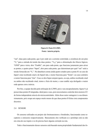 14
Figura 8: Ponte H L298N.
Fonte: Autoria pr´opria.
“out”, duas para cada ponte, que ´e por onde sai a corrente controlada; a existˆencia de um pino
“Vs” para a entrada da tens˜ao das duas pontes; “VSS” para a alimentac¸˜ao dos blocos l´ogicos;
“GND” para o terra; dois “Enable”, um para cada ponte, que funciona justamente para ativar
as pontes; e quatro pinos “Input”, dois para cada ponte, que determinam por qual “out” sair´a a
tens˜ao fornecida em “Vs”. No datasheet consta ainda quatro estados para a ponte H: no caso do
Input1 estar recebendo sinal e do Input2 n˜ao, o motor funciona para “frente”, no caso contr´ario
o motor funciona para “tr´as”. Caso os dois Input estejam iguais, ou seja, ambos recebendo sinal
ou ambos n˜ao recebendo sinal, temos o freio do motor, e caso enable seja desligado o motor
roda apenas com a in´ercia.
Por ﬁm, a equipe decidiu pela utilizac¸˜ao do L298N, pois o seu encapsulamento, ﬁgura 9, j´a
possui duas pontes H integradas, ideal para o caso, pois necessitamos controlar dois motores CC
de forma independente atrav´es do microcontrolador. Al´em disso outra vantagem ´e o seu dimen-
sionamento, pois ocupa um espac¸o muito menor do que duas pontes H feitas com componentes
discretos.
2.4 SENSOR
Os sensores utilizados no projeto s˜ao fototransistores e fotodiodos, funcionando como re-
ceptores e emissores respectivamente. Basicamente eles veriﬁcam se o prot´otipo est´a ou n˜ao
em cima do seu trajeto e se ele precisa fazer alguma correc¸˜ao na rota.
Todo o funcionamento desses sensores est´a baseado numa propriedade fundamental dos fo-
 