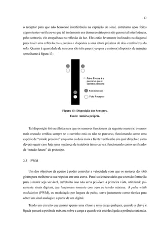 17
o receptor para que n˜ao houvesse interferˆencia na captac¸˜ao do sinal, entretanto ap´os feitos
alguns testes veriﬁcou-se que tal isolamento era desnecess´ario pois n˜ao gerava tal interferˆencia,
pelo contrario, ele atrapalhava na reﬂex˜ao da luz. Eles est˜ao levemente inclinados na diagonal
para haver uma reﬂex˜ao mais precisa e dispostos a uma altura pr´oxima de dois cent´ımetros do
solo. Quanto `a quantidade de sensores s˜ao trˆes pares (receptor e emissor) dispostos de maneira
semelhante `a ﬁgura 13:
Figura 13: Disposic¸˜ao dos Sensores.
Fonte: Autoria pr´opria.
Tal disposic¸˜ao foi escolhida para que os sensores funcionem da seguinte maneira: o sensor
mais recuado veriﬁca sempre se o carrinho est´a ou n˜ao no percurso, funcionando como uma
esp´ecie de “estado presente” enquanto os dois mais a frente veriﬁcar˜ao em qual direc¸˜ao o carro
dever´a seguir caso haja uma mudanc¸a de trajet´oria (uma curva), funcionando como veriﬁcador
de “estado futuro” do prot´otipo.
2.5 PWM
Um dos objetivos da equipe ´e poder controlar a velocidade com que os motores do robˆo
giram para melhorar a sua resposta em uma curva. Para isso ´e necess´ario que a tens˜ao fornecida
para o motor seja vari´avel, entretanto isso n˜ao seria poss´ıvel, `a primeira vista, utilizando pu-
ramente sinais digitais, que funcionam somente com zero ou tens˜ao m´axima. A pulse width
modulation (PWM), ou modulac¸˜ao por largura de pulso, serve justamente como t´ecnica para
obter um sinal anal´ogico a partir de um digital.
Tendo um circuito que possui apenas uma chave e uma carga qualquer, quando a chave ´e
ligada passar´a a potˆencia m´axima sobre a carga e quando ela est´a desligada a potˆencia ser´a nula.
 
