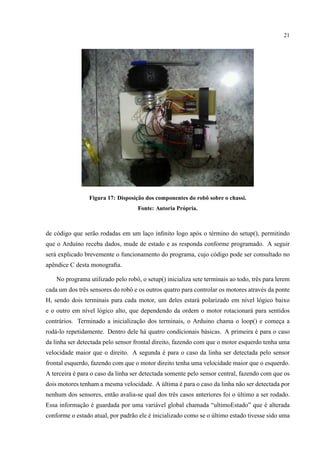 21
Figura 17: Disposic¸˜ao dos componentes do robˆo sobre o chassi.
Fonte: Autoria Pr´opria.
de c´odigo que ser˜ao rodadas em um lac¸o inﬁnito logo ap´os o t´ermino do setup(), permitindo
que o Ardu´ıno receba dados, mude de estado e as responda conforme programado. A seguir
ser´a explicado brevemente o funcionamento do programa, cujo c´odigo pode ser consultado no
apˆendice C desta monograﬁa.
No programa utilizado pelo robˆo, o setup() inicializa sete terminais ao todo, trˆes para lerem
cada um dos trˆes sensores do robˆo e os outros quatro para controlar os motores atrav´es da ponte
H, sendo dois terminais para cada motor, um deles estar´a polarizado em n´ıvel l´ogico baixo
e o outro em n´ıvel l´ogico alto, que dependendo da ordem o motor rotacionar´a para sentidos
contr´arios. Terminado a inicializac¸˜ao dos terminais, o Arduino chama o loop() e comec¸a a
rod´a-lo repetidamente. Dentro dele h´a quatro condicionais b´asicas. A primeira ´e para o caso
da linha ser detectada pelo sensor frontal direito, fazendo com que o motor esquerdo tenha uma
velocidade maior que o direito. A segunda ´e para o caso da linha ser detectada pelo sensor
frontal esquerdo, fazendo com que o motor direito tenha uma velocidade maior que o esquerdo.
A terceira ´e para o caso da linha ser detectada somente pelo sensor central, fazendo com que os
dois motores tenham a mesma velocidade. A ´ultima ´e para o caso da linha n˜ao ser detectada por
nenhum dos sensores, ent˜ao avalia-se qual dos trˆes casos anteriores foi o ´ultimo a ser rodado.
Essa informac¸˜ao ´e guardada por uma vari´avel global chamada “ultimoEstado” que ´e alterada
conforme o estado atual, por padr˜ao ele ´e inicializado como se o ´ultimo estado tivesse sido uma
 