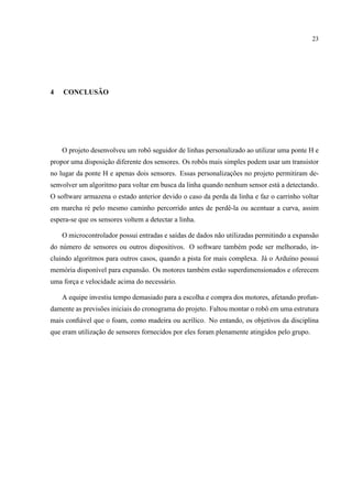 23
4 CONCLUS ˜AO
O projeto desenvolveu um robˆo seguidor de linhas personalizado ao utilizar uma ponte H e
propor uma disposic¸˜ao diferente dos sensores. Os robˆos mais simples podem usar um transistor
no lugar da ponte H e apenas dois sensores. Essas personalizac¸˜oes no projeto permitiram de-
senvolver um algoritmo para voltar em busca da linha quando nenhum sensor est´a a detectando.
O software armazena o estado anterior devido o caso da perda da linha e faz o carrinho voltar
em marcha r´e pelo mesmo caminho percorrido antes de perdˆe-la ou acentuar a curva, assim
espera-se que os sensores voltem a detectar a linha.
O microcontrolador possui entradas e sa´ıdas de dados n˜ao utilizadas permitindo a expans˜ao
do n´umero de sensores ou outros dispositivos. O software tamb´em pode ser melhorado, in-
cluindo algoritmos para outros casos, quando a pista for mais complexa. J´a o Ardu´ıno possui
mem´oria dispon´ıvel para expans˜ao. Os motores tamb´em est˜ao superdimensionados e oferecem
uma forc¸a e velocidade acima do necess´ario.
A equipe investiu tempo demasiado para a escolha e compra dos motores, afetando profun-
damente as previs˜oes iniciais do cronograma do projeto. Faltou montar o robˆo em uma estrutura
mais conﬁ´avel que o foam, como madeira ou acr´ılico. No entando, os objetivos da disciplina
que eram utilizac¸˜ao de sensores fornecidos por eles foram plenamente atingidos pelo grupo.
 