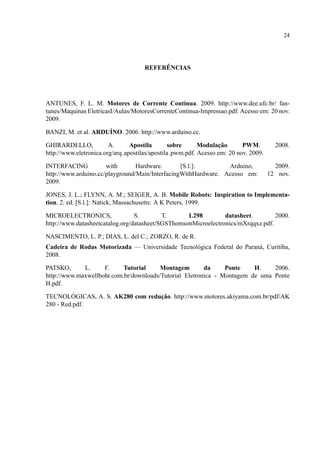 24
REFER ˆENCIAS
ANTUNES, F. L. M. Motores de Corrente Cont´ınua. 2009. http://www.dee.ufc.br/ fan-
tunes/Maquinas EletricasI/Aulas/MotoresCorrenteContinua-Impressao.pdf. Acesso em: 20 nov.
2009.
BANZI, M. et al. ARDU´INO. 2006. http://www.arduino.cc.
GHIRARDELLO, A. Apostila sobre Modulac¸˜ao PWM. 2008.
http://www.eletronica.org/arq apostilas/apostila pwm.pdf. Acesso em: 20 nov. 2009.
INTERFACING with Hardware. [S.l.]: Arduino, 2009.
http://www.arduino.cc/playground/Main/InterfacingWithHardware. Acesso em: 12 nov.
2009.
JONES, J. L.; FLYNN, A. M.; SEIGER, A. B. Mobile Robots: Inspiration to Implementa-
tion. 2. ed. [S.l.]: Natick, Massachusetts: A K Peters, 1999.
MICROELECTRONICS, S. T. L298 datasheet. 2000.
http://www.datasheetcatalog.org/datasheet/SGSThomsonMicroelectronics/mXrqqxz.pdf.
NASCIMENTO, L. P.; DIAS, L. del C.; ZORZO, R. de R.
Cadeira de Rodas Motorizada — Universidade Tecnol´ogica Federal do Paran´a, Curitiba,
2008.
PATSKO, L. F. Tutorial Montagem da Ponte H. 2006.
http://www.maxwellbohr.com.br/downloads/Tutorial Eletronica - Montagem de uma Ponte
H.pdf.
TECNOL ´OGICAS, A. S. AK280 com reduc¸˜ao. http://www.motores.akiyama.com.br/pdf/AK
280 - Red.pdf.
 