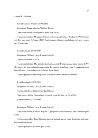 27
+ ponte H + Arduino.
Reuni˜ao casa do William (29/09/2009)
Integrantes: Lucas, Marcelo, William, Ricardo
T´opicos abordados: Montagem da ponte H (L298N)
T´opicos conclu´ıdos: Montagem feita na protoboard, utilizando o CI, bateria 9V. Funciona
com dois num ´unico CI. Mas o L298N funcionou parcialmente, mandado para o Lucas Longen
para fazer reparos.
Reuni˜ao em aula (07/10/2009)
Integrantes: William, Lucas, Ricardo, Marcelo
T´opicos abordados: L298N
T´opicos conclu´ıdos: Mal contatos resolvidos, ponte H funcionando, mas a bateria de 9V
n˜ao fornece corrente suﬁciente para partida dos motores atrav´es da ponte H, necess´ario uma
fonte diferente. Desenvolvimento do layout dos sensores.
T´opicos pendentes: Pr´oximo passo ´e o desenvolvimento da carcac¸a do robˆo.
Reuni˜ao em aula (14/10/2009)
Integrantes: William, Lucas, Ricardo, Marcelo
T´opicos abordados: Relat´orio de Qualiﬁcac¸˜ao.
T´opicos conclu´ıdos: Ajustes ﬁnais do relat´orio que foi feito em OpenOfﬁce.
Reuni˜ao em aula (21/10/2009)
Integrantes: William, Lucas, Ricardo, Marcelo
T´opicos abordados: Reduc¸˜ao da ponte H, programas controladores do robˆo e rodinhas para
o robˆo.
T´opicos resolvidos: Ponte H pronta para ser passada para a placa de circuito universal.
Programa semi-pronto.
T´opicos pendentes: Rodinhas para o robˆo.
 