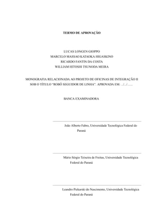 TERMO DE APROVAC¸ ˜AO
LUCAS LONGEN GIOPPO
MARCELO MASSAO KATAOKA HIGASKINO
RICARDO FANTIN DA COSTA
WILLIAM HITOSHI TSUNODA MEIRA
MONOGRAFIA RELACIONADA AO PROJETO DE OFICINAS DE INTEGRAC¸ ˜AO II
SOB O T´ITULO “ROB ˆO SEGUIDOR DE LINHA”. APROVADA EM: / / .
BANCA EXAMINADORA
Jo˜ao Alberto Fabro, Universidade Tecnol´ogica Federal do
Paran´a
M´ario S´ergio Teixeira de Freitas, Universidade Tecnol´ogica
Federal do Paran´a
Leandro Piekarski do Nascimento, Universidade Tecnol´ogica
Federal do Paran´a
 